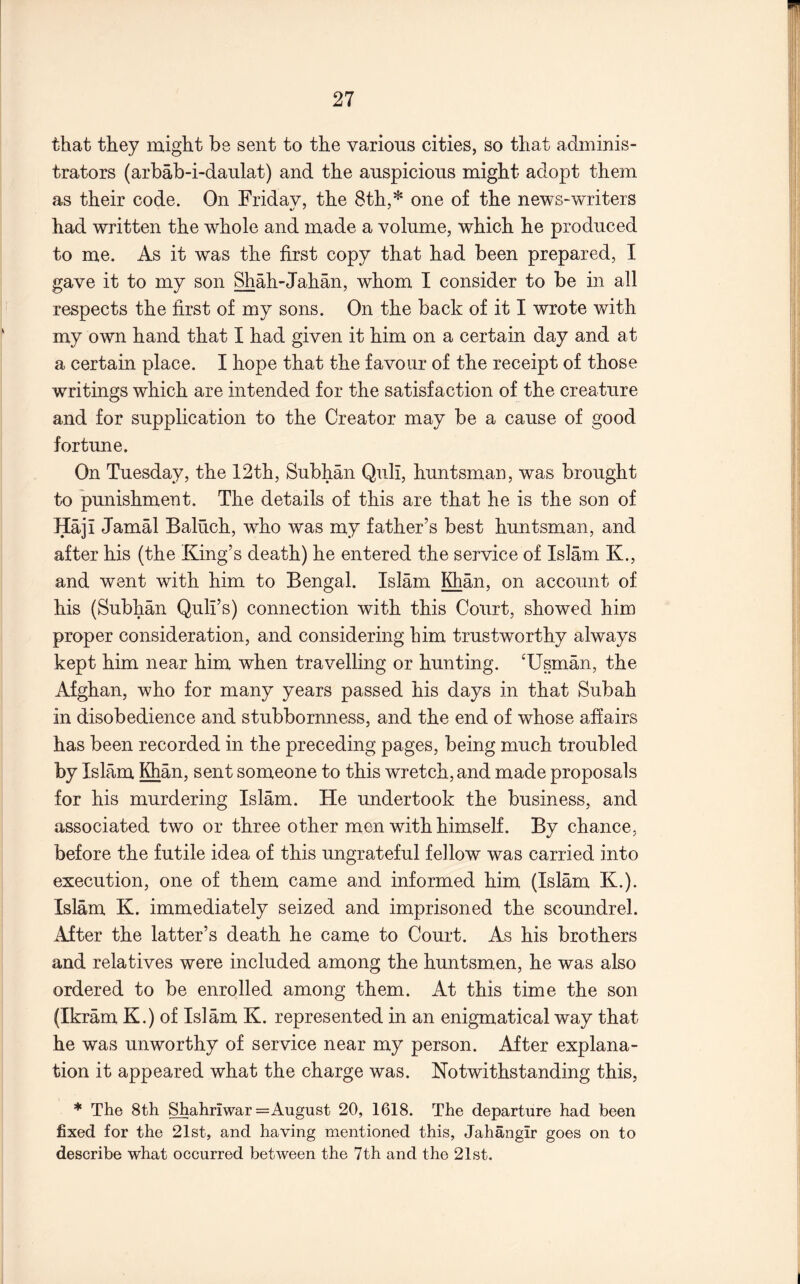 that they might be sent to the various cities, so that adminis- trators (arbab-i-danlat) and the auspicious might adopt them as their code. On Friday, the 8th,* one of the news-writers had written the whole and made a volume, which he produced to me. As it was the first copy that had been prepared, I gave it to my son Shah-Jahan, whom I consider to be in all respects the first of my sons. On the back of it I wrote with my own hand that I had given it him on a certain day and at a certain place. I hope that the favour of the receipt of those writings which are intended for the satisfaction of the creature and for supplication to the Creator may be a cause of good fortune. On Tuesday, the 12th, Subhan Qull, huntsman, was brought to punishment. The details of this are that he is the son of Haji Jamal Baluch, who was my father’s best huntsman, and after his (the King’s death) he entered the service of Islam K., and went with him to Bengal. Islam Khan, on account of his (Subhan Quli’s) connection with this Court, showed him proper consideration, and considering him trustworthy always kept him near him when travelling or hunting. ‘Usman, the Afghan, who for many years passed his days in that Subah in disobedience and stubbornness, and the end of whose affairs has been recorded in the preceding pages, being much troubled by Islam Khan, sent someone to this wretch, and made proposals for his murdering Islam. He undertook the business, and associated two or three other men with himself. By chance, before the futile idea of this ungrateful fellow was carried into execution, one of them came and informed him (Islam K.). Islam K. immediately seized and imprisoned the scoundrel. After the latter’s death he came to Court. As his brothers and relatives were included among the huntsmen, he was also ordered to be enrolled among them. At this time the son (Ikram K.) of Islam K. represented in an enigmatical way that he was unworthy of service near my person. After explana- tion it appeared what the charge was. Notwithstanding this, * The 8th Shahriwar = August 20, 1618. The departure had been fixed for the 21st, and having mentioned this, Jahangir goes on to describe what occurred between the 7th and the 21st.