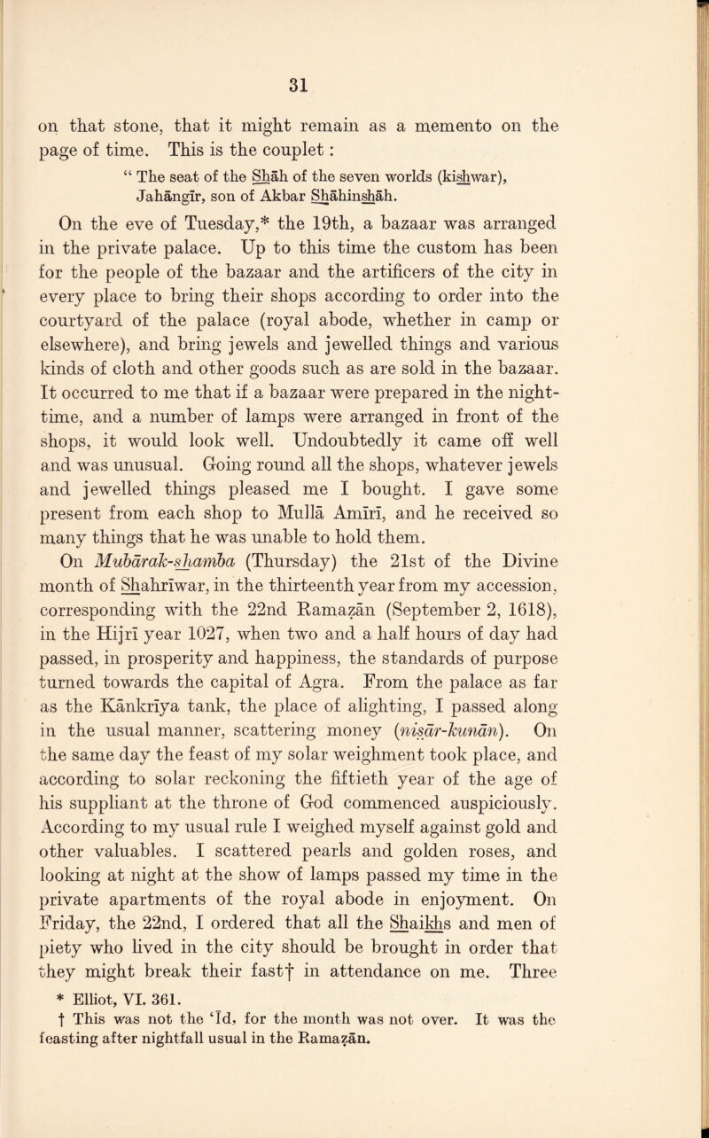 on that stone, that it might remain as a memento on the page of time. This is the couplet: “ The seat of the Shah of the seven worlds (ki^war), Jahangir, son of Akbar Shahinshah. On the eve of Tuesday,* the 19th, a bazaar was arranged in the private palace. Up to this time the custom has been for the people of the bazaar and the artificers of the city in every place to bring their shops according to order into the courtyard of the palace (royal abode, whether in camp or elsewhere), and bring jewels and jewelled things and various kinds of cloth and other goods such as are sold in the bazaar. It occurred to me that if a bazaar were prepared in the night- time, and a number of lamps were arranged in front of the shops, it would look well. Undoubtedly it came off well and was unusual. Going round all the shops, whatever jewels and jewelled things pleased me I bought. I gave some present from each shop to Mulla Amiri, and he received so many things that he was unable to hold them. On Mubdrah-shamha (Thursday) the 21st of the Divine month of Shahriwar, in the thirteenth year from my accession, corresponding with the 22nd Kamazan (September 2, 1618), in the Hijri year 1027, when two and a half hours of day had passed, in prosperity and happiness, the standards of purpose turned towards the capital of Agra. From the palace as far as the Kankriya tank, the place of alighting, I passed along in the usual manner, scattering money {nisdr-hundn). On the same day the feast of my solar weighment took place, and according to solar reckoning the fiftieth year of the age of his suppliant at the throne of God commenced auspiciously. According to my usual rule I weighed myself against gold and other valuables. I scattered pearls and golden roses, and looking at night at the show of lamps passed my time in the private apartments of the royal abode in enjoyment. On Friday, the 22nd, I ordered that all the Shaiklis and men of piety who lived in the city should be brought in order that they might break their fastf in attendance on me. Three * Elliot, VI. 361. t This was not the Td, for the month was not over. It was the feasting after nightfall usual in the Ramazan.