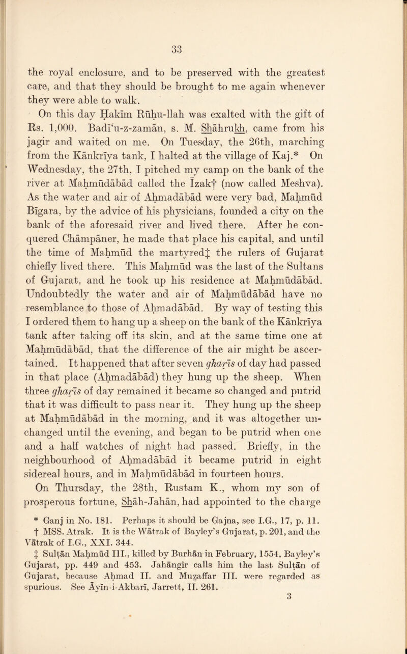 the royal enclosure, and to be preserved with the greatest care, and that they should be brought to me again whenever they were able to walk. On this day Hakim Huhu-llah was exalted with the gift of Rs. 1,000. Badi^u-z-zaman, s. M. Shahrukh, came from his jagir and waited on me. On Tuesday, the 26th, marching from the Kankriya tank, I halted at the village of Kaj.* On Wednesday, the 27th, I pitched my camp on the bank of the river at Mahmudabad called the Izakf (now called Meshva). As the water and air of Ahmadabad were very bad, Mahmud Bigara, by the advice of his physicians, founded a city on the bank of the aforesaid river and lived there. After he con- quered Champaner, he made that place his capital, and until the time of Malunud the martyredj the rulers of Gujarat chiefly lived there. This Mahmud was the last of the Sultans of Gujarat, and he took up his residence at Mahmudabad. Undoubtedly the water and air of Mahmudabad have no resemblance to those of Alnnadabad. By way of testing this I ordered them to hang up a sheep on the bank of the Kankriya tank after taking off its skin, and at the same time one at Mahmudabad, that the difference of the air might be ascer- tained. It happened that after seven gharls of day had passed in that place (Ahmadabad) they hung up the sheep. When three gJiaris of day remained it became so changed and putrid that it was difficult to pass near it. They hung up the sheep at Mahmudabad in the morning, and it was altogether un- changed until the evening, and began to be putrid when one and a half watches of night had passed. Briefly, in the neighbourhood of Ahmadabad it became putrid in eight sidereal hours, and in Mahmudabad in fourteen hours. On Thursday, the 28th, Rustam K., whom my son of prosperous fortune, Shah-Jahan, had appointed to the charge * Ganj in No. 181. Perhaps it should be Gajna, see I.G., 17, p. 11. t MSS. Atrak. It is the Watrak of Bayley’s Gujarat, p. 201, and the Vatrak of I.G., XXI. 344. J Sultan Mahmud III., killed by Burhan in February, 1554, Bayley’s Gujarat, pp. 449 and 453. Jahangir calls him the last Sultan of Gujarat, because Ahmad II. and Muzaffar III. were regarded as spurious. See Ayin-i-Akbari, Jarrett, II. 261. 3