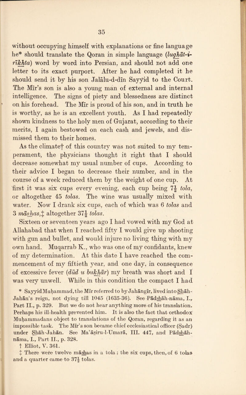 without occupying himself with explanations or fine langua ge he* should translate the Qoran in simple language (lughat-i- rl^ta) word by word into Persian, and should not add one letter to its exact purport. After he had completed it he should send it by his son Jalalu-d-dln Sayyid to the Court. The Mir’s son is also a young man of external and internal intelligence. The signs of piety and blessedness are distinct on his forehead. The Mir is proud of his son, and in truth he is worthy, as he is an excellent youth. As I had repeatedly shown kindness to the holy men of Gujarat, according to their merits, I again bestowed on each cash and jewels, and dis- missed them to their homes. As the climatef of this country was not suited to my tem- perament, the physicians thought it right that I should decrease somewhat my usual number of cups. According to their advice I began to decrease their number, and in the course of a week reduced them by the weight of one cup. At 'first it was six cups every evening, each cup being 7| tola, or altogether 45 tolas. The wine was usually mixed with water. Now I drank six cups, each of which was 6 tolas and 3 mdsjias,% altogether 37| tolas. Sixteen or seventeen years ago I had vowed with my God at Allahabad that when I reached fifty I would give up shooting with gun and bullet, and would injure no living thing with my own hand. Muqarrab K., who was one of my confidants, knew of my determination. At this date I have reached the com- mencement of my fiftieth year, and one day, in consequence of excessive fever {dud u huT^dr) my breath was short and I was very unwell. While in this condition the compact I had * Sayyid Muhammad, the Mir referred to by Jahangir, lived into Shah- Jahan’s reign, not dying till 1045 (1635-36). See Padshah-nama, I.y Part II., p. 329. But we do not hear anything more of his translation. Perhaps his ill-health prevented him. It is also the fact that orthodox Muhammadans object to translations of the Qoran, regarding it as an impossible task. The Mir’s son became chief ecclesiastical officer (Sadr) under l^ah-Jahan. See Ma’asiru-l-Umara, III, 447, and Pad^ah- nama, I., Part II., p. 328. t Elliot, V. 361. t There were twelve ma^as in a tola ; the six cups, then, of 6 tolas and a quarter came to 37| tolas.