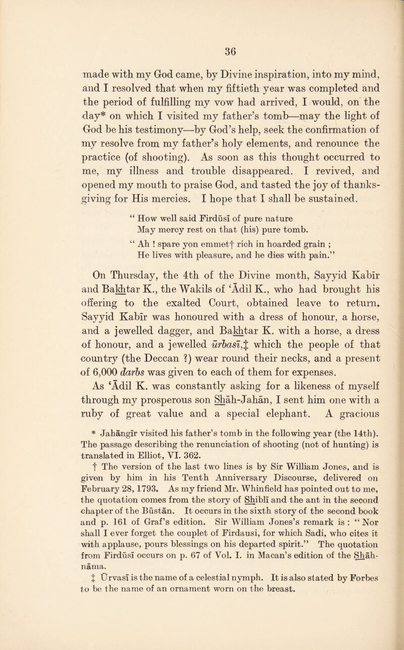 made with my God came, by Divine inspiration, into my mind, and I resolved that when my fiftieth year was completed and the period of fulfilling my vow had arrived, I would, on the day* on which I visited my father’s tomb—may the light of God be his testimony—by God’s help, seek the confirmation of my resolve from my father’s holy elements, and renounce the practice (of shooting). As soon as this thought occurred to me, my illness and trouble disappeared. I revived, and opened my mouth to praise God, and tasted the joy of thanks- giving for His mercies. I hope that I shall be sustained. “ How well said FirdusI of pure nature May mercy rest on that (his) pure tomb. “ Ah ! spare yon emmetf rich in hoarded grain ; He lives with pleasure, and he dies with pain.” On Thursday, the dth of the Divine month, Sayyid Kabir and Bakhtar K., the Wakils of ‘Adil K., who had brought his offering to the exalted Court, obtained leave to return. Sayyid Kabir was honoured with a dress of honour, a horse, and a jewelled dagger, and Balitar K. with a horse, a dress of honour, and a jewelled ufl)asl,% which the people of that country (the Deccan ?) wear round their necks, and a present of 6,000 darhs was given to each of them for expenses. As ‘Adil K. was constantly asking for a likeness of myself through my prosperous son Shah-Jahan, I sent him one with a ruby of great value and a special elephant. A gracious * Jahangir visited his father’s tomb in the following year (the 14th). The passage describing the renunciation of shooting (not of hunting) is translated in Elliot, VI. 362. t The version of the last two lines is by Sir William Jones, and is given by him in his Tenth Anniversary Discourse, delivered on February 28, 1793. As my friend Mr. Whinfield has pointed out to me, the quotation comes from the story of Shibli and the ant in the second chapter of the Bustan. It occurs in the sixth story of the second book and p. 161 of Graf’s edition. Sir William Jones’s remark is : “ Nor shall I ever forget the couplet of Firdausi, for which Sadi, who cites it with applause, pours blessings on his departed spirit.” The quotation from Firdusi occurs on p. 67 of Vol. 1. in Macan’s edition of the Shah- nama. X 0rvasi is the name of a celestial nymph. It is also si ated by Forbes to be the name of an ornament worn on the breast.