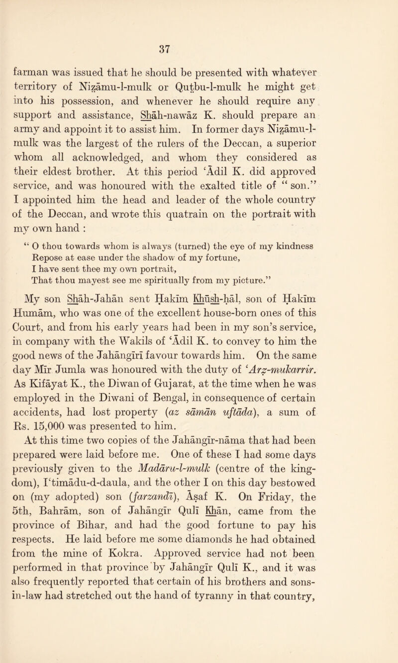 farman was issued that lie should he presented with whatever territory of Nizamu-l-mulk or Qutbu-l-mulk he might get into his possession, and whenever he should require any support and assistance, Shah-nawaz K. should prepare an army and appoint it to assist him. In former days Nizamu-l- mulk was the largest of the rulers of the Deccan, a superior whom all acknowledged, and whom they considered as their eldest brother. At this period ‘Adil K. did approved service, and was honoured with the exalted title of “ son.’^ I appointed him the head and leader of the whole country of the Deccan, and wrote this quatrain on the portrait with my own hand : “ O thou towards whom is always (turned) the eye of my kindness Repose at ease under the shadow of my fortune, I have sent thee my own portrait, That thou mayest see me spiritually from my picture.” My son Shah-Jahan sent Hakim Khush-hah son of Hakim Humam, who was one of the excellent house-born ones of this Court, and from his early years had been in my son’s service, in company with the Wakils of ‘Adil K. to convey to him the good news of the Jahangiri favour towards him. On the same day Mir Jumla was honoured with the duty of ^Arz-mukarrir. As Kifayat K., the Diwan of Gujarat, at the time when he was employed in the Diwani of Bengal, in consequence of certain accidents, had lost property {az sdmdn uftdda), a sum of Rs. 15,000 was presented to him. At this time two copies of the Jahangir-nama that had been prepared were laid before me. One of these I had some days previously given to the Maddru-l-mulk (centre of the king- dom), I‘timadu-d-daula, and the other I on this day bestowed on (my adopted) son (farzandl), Asaf K. On Friday, the 5th, Bahram, son of Jahangir Quli Khan, came from the province of Bihar, and had the good fortune to pay his respects. He laid before me some diamonds he had obtained from the mine of Kokra. Approved service had not been performed in that province'by Jahangir Quli K., and it was also frequently reported that certain of his brothers and sons- in-law had stretched out the hand of tyranny in that country.