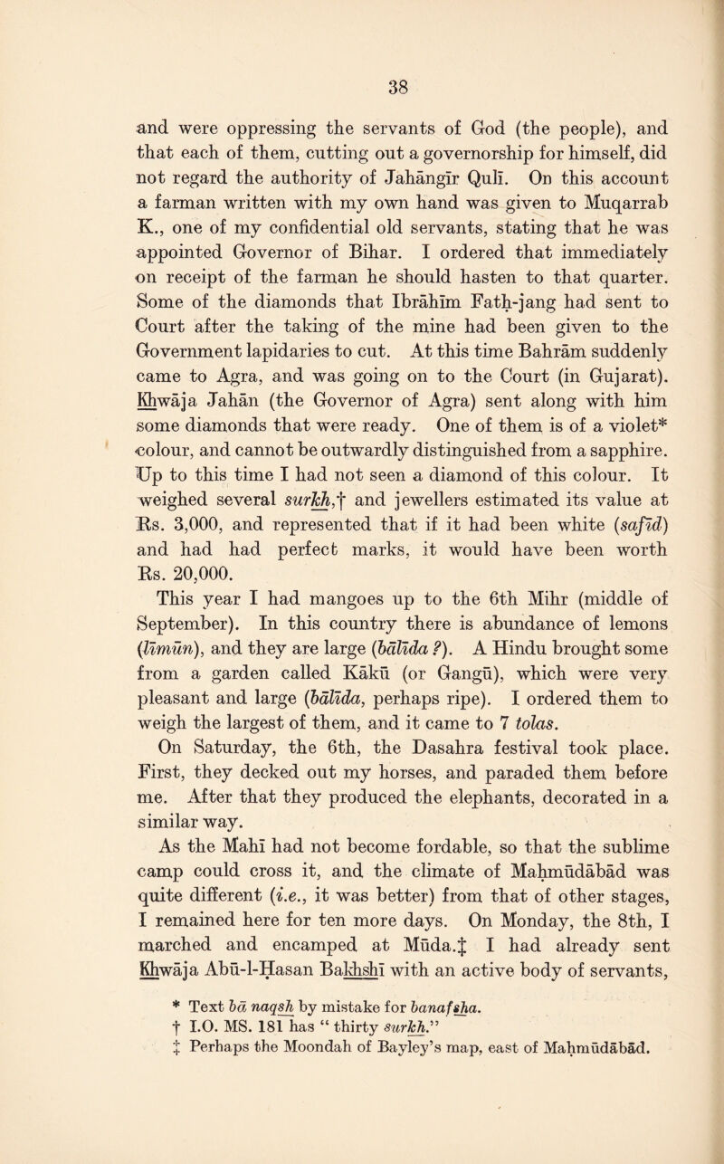 and were oppressing the servants of God (the people), and that each of them, cutting out a governorship for himself, did not regard the authority of Jahangir Quli. On this account a farman written with my own hand was given to Muqarrab K., one of my confidential old servants, stating that he was appointed Governor of Bihar. I ordered that immediately on receipt of the farman he should hasten to that quarter. Some of the diamonds that Ibrahim Fath-jang had sent to Court after the taking of the mine had been given to the Government lapidaries to cut. At this time Bahram suddenly came to Agra, and was going on to the Court (in Gujarat). Khwaja Jahan (the Governor of Agra) sent along with him some diamonds that were ready. One of them is of a violet* colour, and cannot be outwardly distinguished from a sapphire. Up to this time I had not seen a diamond of this colour. It weighed several and jewellers estimated its value at Us. 3,000, and represented that if it had been white (safld) and had had perfect marks, it would have been worth Ks. 20,000. This year I had mangoes up to the 6th Mihr (middle of September). In this country there is abundance of lemons (Umun), and they are large (hdllda ?). A Hindu brought some from a garden called Kakfi (or Gangu), which were very pleasant and large (hdllda, perhaps ripe). I ordered them to weigh the largest of them, and it came to 7 tolas. On Saturday, the 6th, the Dasahra festival took place. First, they decked out my horses, and paraded them before me. After that they produced the elephants, decorated in a similar way. As the Hahi had not become fordable, so that the sublime camp could cross it, and the climate of Mahmudabad was quite different (i.e., it was better) from that of other stages, I remained here for ten more days. On Monday, the 8th, I marched and encamped at Muda.J I had already sent Khwaja Abu-l-Hasan Baldishi with an active body of servants. * Text hd naqsh by mistake for hanafsha. *1* 1.0. MS. 181 has “ thirty surJch.^^ f; Perhaps the Moondah of Bayley’s map, east of Mahmudabad.