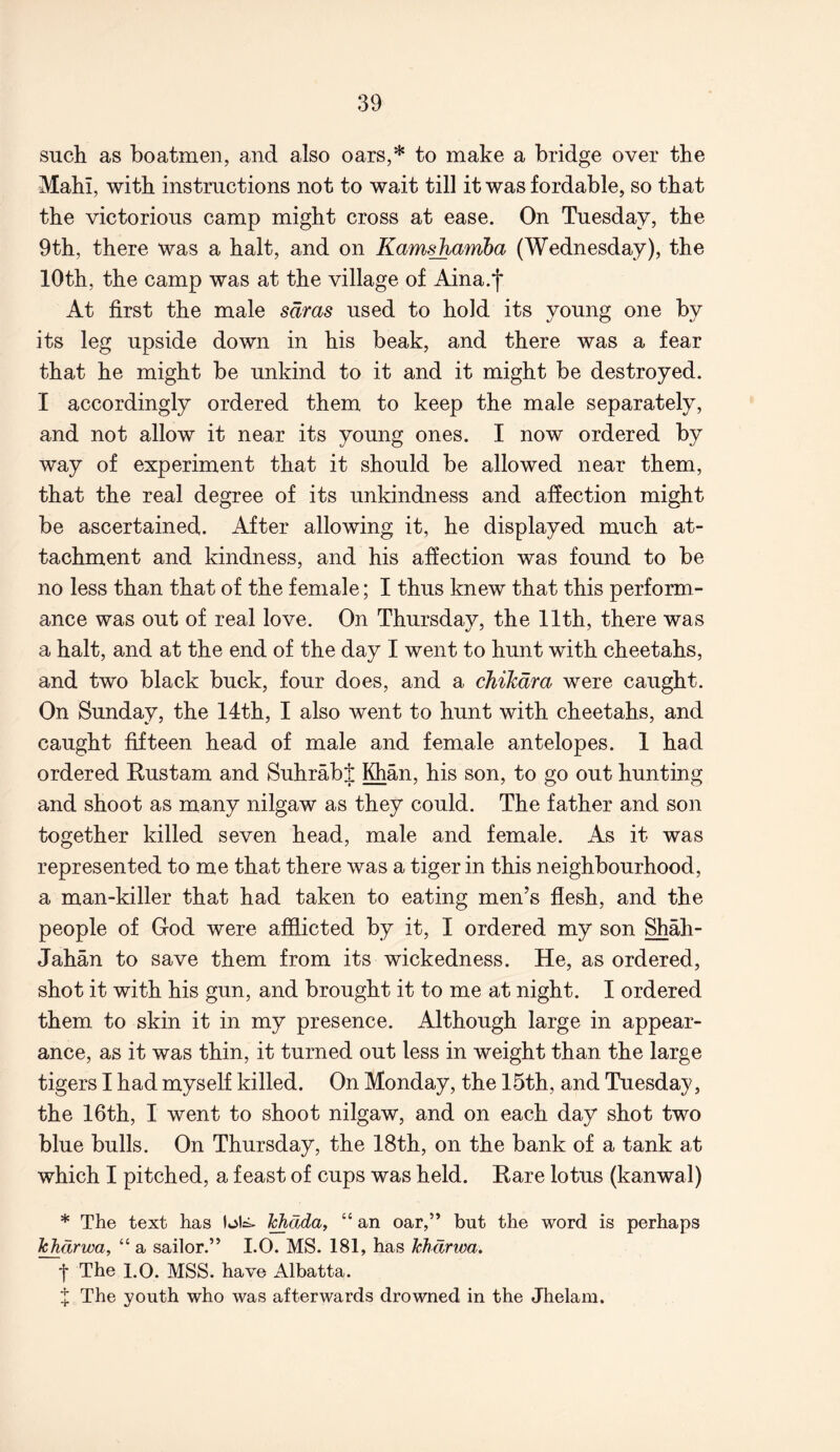 such as boatmen, and also oars,* to make a bridge over the Mahi, with instructions not to wait till it was fordable, so that the victorious camp might cross at ease. On Tuesday, the 9th, there was a halt, and on Kamshamha (Wednesday), the 10th, the camp was at the village of Aina.f At first the male sdras used to hold its young one by its leg upside down in his beak, and there was a fear that he might be unkind to it and it might be destroyed. I accordingly ordered them to keep the male separately, and not allow it near its young ones. I now ordered by way of experiment that it should be allowed near them, that the real degree of its unkindness and affection might be ascertained. After allowing it, he displayed much at- tachment and kindness, and his affection was found to be no less than that of the female; I thus knew that this perform- ance was out of real love. On Thursday, the 11th, there was a halt, and at the end of the day I went to hunt with cheetahs, and two black buck, four does, and a chihdra were caught. On Sunday, the 14th, I also went to hunt with cheetahs, and caught fifteen head of male and female antelopes. 1 had ordered Eustam and SuhrabJ Khan, his son, to go out hunting and shoot as many nilgaw as they could. The father and son together killed seven head, male and female. As it was represented to me that there was a tiger in this neighbourhood, a man-killer that had taken to eating men’s flesh, and the people of God were afflicted by it, I ordered my son Shah- Jahan to save them from its wickedness. He, as ordered, shot it with his gun, and brought it to me at night. I ordered them to skin it in my presence. Although large in appear- ance, as it was thin, it turned out less in weight than the large tigers I had myself killed. On Monday, the 15th, and Tuesday, the 16th, I went to shoot nilgaw, and on each day shot two blue bulls. On Thursday, the 18th, on the bank of a tank at which I pitched, a feast of cups was held. Eare lotus (kanwal) * The text has Ichdda, “ an oar,” but the word is perhaps khdrwa, “ a sailor.” I.O. MS. 181, has Tchdrwa. *j* The 1.0. MSS. have Albatta. X The youth who was afterwards drowned in the Jhelam.