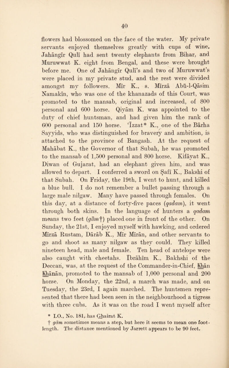 flowers had blossomed on the face of the water. My private servants enjoyed themselves greatly with cups of wine. Jahangir Quli had sent twenty elephants from Bihar, and Murnwwat K. eight from Bengal, and these were brought before me. One of Jahangir Quli’s and two of Muruwwat’s were placed in my private stud, and the rest were divided amongst my followers. Mir K., s. Mirza Abu-l-Qasim Namakin, who was one of the khanazads of this Court, was promoted to the mansab, original and increased, of 800 personal and 600 horse. Qiyam K. was appointed to the duty of chief huntsman, and had given him the rank of 600 personal and 150 horse. Jzzat* K., one of the Barha Sayyids, who was distinguished for bravery and ambition, is attached to the province of Bangash. At the request of Mahabat K., the Governor of that Subah, he was promoted to the mansab of 1,500 personal and 800 horse. Kifayat K., Diwan of Gujarat, had an elephant given him, and was allowed to depart. I conferred a sword on Safi K., Bakshi of that Subah. On Friday, the 19th, I went to hunt, and killed a blue bull. I do not remember a bullet passing through a large male nilgaw. Many have passed through females. On this day, at a distance of forty-five paces (qadam), it went through both skins. In the language of hunters a qadam means two feet (gdm'\) placed one in front of the other. On Sunday, the 21st, I enjoyed myself with hawking, and ordered Mirza Rustam, Darab K., Mir Miran, and other servants to go and shoot as many nilgaw as they could. They killed nineteen head, male and female. Ten head of antelope were also caught with cheetahs. Ibrahim K., Bakhshi of the Deccan, was, at the request of the Comniander-in-Chief, Khan Khanan, promoted to the mansab of 1,000 personal and 200 horse. On Monday, the 22nd, a march was made, and on Tuesday, the 23rd, I again marched. The huntsmen repre- sented that there had been seen in the neighbourhood a tigress with three cubs. As it was on the road I went myself after * I.O., No. 181, has Ghairat K. t gam sometimes means a step, but here it seems to mean one foot- length. The distanee mentioned by Jarrett appears to be 90 feet.