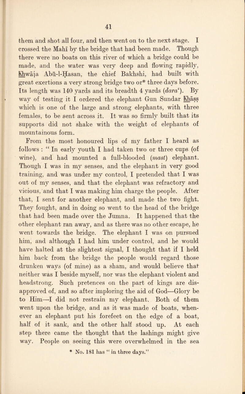 them and shot all four, and then went on to the next stage. I crossed the Mahi by the bridge that had been made. Though there were no boats on this river of which a bridge could be made, and the water was very deep and flowing rapidly, Khwaj a Abu-l-Hasan, the chief Bakhshi, had built with great exertions a very strong bridge two or* three days before. Its length was 140 yards and its breadth 4 yards (dara^). By way of testing it I ordered the elephant Gun Sundar Khass which is one of the large and strong elephants, with three females, to be sent across it. It was so firmly built that its supports did not shake with the weight of elephants of mountainous form. From the most honoured lips of my father I heard as follows : In early youth I had taken two or three cups (of wine), and had mounted a full-blooded (mast) elephant. Though I was in my senses, and the elephant in very good training, and was under my control, I pretended that I was out of my senses, and that the elephant was refractory and vicious, and that I was making him charge the people. After that, I sent for another elephant, and made the two fight. They fought, and in doing so went to the head of the bridge that had been made over the Jumna. It happened that the other elephant ran away, and as there was no other escape, he went towards the bridge. The elephant I was on pursued him, and although I had him under control, and he would have halted at the slightest signal, I thought that if I held him back from the bridge the people would regard those drunken ways (of mine) as a sham, and would believe that neither was I beside myself, nor was the elephant violent and headstrong. Such pretences on the part of kings are dis- approved of, and so after imploring the aid of God—Glory be to Him—■! did not restrain my elephant. Both of them went upon the bridge, and as it was made of boats, when- ever an elephant put his forefeet on the edge of a boat, half of it sank, and the other half stood up. At each step there came the thought that the lashings might give way. People on seeing this were overwhelmed in the sea * No. 181 has “ in three days.”