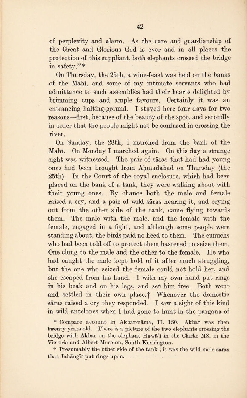 of perplexity and alarm. As the care and guardianship of the Great and Glorious God is ever and in all places the protection of this suppliant, both elephants crossed the bridge in safety.”* On Thursday, the 25th, a wine-feast was held on the banks of the Mahi, and some of my intimate servants who had admittance to such assemblies had their hearts delighted by brimming cups and ample favours. Certainly it was an entrancing halting-ground. I stayed here four days for two reasons—first, because of the beauty of the spot, and secondly in order that the people might not be confused in crossing the river. On Sunday, the 28th, I marched from the bank of the Mahi. On Monday I marched again. On this day a strange sight was witnessed. The pair of saras that had had young ones had been brought from Ahmadabad on Thursday (the 25th). In the Court of the royal enclosure, which had been placed on the bank of a tank, they were walking about with their young ones. By chance both the male and female raised a cry, and a pair of wild saras hearing it, and crying out from the other side of the tank, came flying towards them. The male with the male, and the female with the female, engaged in a fight, and although some people were standing about, the birds paid no heed to them. The eunuchs who had been told ofl to protect them hastened to seize them. One clung to the male and the other to the female. He who had caught the male kept hold of it after much struggling, but the one who seized the female could not hold her, and she escaped from his hand. I with my own hand put rings in his beak and on his legs, and set him free. Both went and settled in their own place.f Whenever the domestic saras raised a cry they responded. I saw a sight of this kind in wild antelopes when I had gone to hunt in the pargana of * Compare account in Akbar-nama, II. 150. Akbar was then twenty years old. There is a picture of the two elephants crossing the bridge with Akbar on the elephant Hawa’i in the Clarke MS. in the Victoria and Albert Museum, South Kensington. ■j* Presumably the other side of the tank ; it was the wild male saras that Jahangir put rings upon.