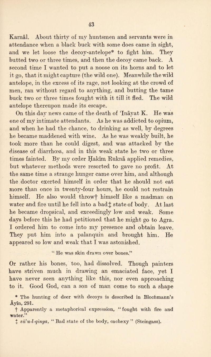 Karnal. About thirty of my huntsmen and servants were in attendance when a black buck with some does came in sight, and we let loose the decoy-antelope* to fight him. They butted two or three times, and then the decoy came back. A second time I wanted to put a noose on its horns and to let it go, that it might capture (the wild one). Meanwhile the wild antelope, in the excess of its rage, not looking at the crowd of men, ran without regard to anything, and butting the tame buck two or three times fought with it till it fled. The wild antelope thereupon made its escape. On this day news came of the death of Tnayat K. He was one of my intimate attendants. As he was addicted to opium, and when he had the chance, to drinking as well, by degrees he became maddened with wine. As he was weakly built, he took more than he could digest, and was attacked by the disease of diarrhoea, and in this weak state he two or three times fainted. By my order Hakim Eukna applied remedies, but whatever methods were resorted to gave no profit. At the same time a strange hunger came over him, and although the doctor exerted himself in order that he should not eat more than once in twenty-four hours, he could not restrain himself. He also would throwf himself like a madman on water and fire until he fell into a bad J state of body. At last he became dropsical, and exceedingly low and weak. Some days before this he had petitioned that he might go to Agra. I ordered him to come into my presence and obtain leave. They put him into a palanquin and brought him. He appeared so low and weak that I was astonished. “ He was skin drawn over bones.” Or rather his bones, too, had dissolved. Though painters have striven much in drawing an emaciated face, yet I have never seen anything like this, nor even approaching to it. Good God, can a son of man come to such a shape * The hunting of deer with decoys is described in Blocbmann’s Ayin, 291. t Apparently a metaphorical expression, “ fought with fire and water.” X su’u-l-qinya, “ Bad state of the body, cachexy ” (Steingass).
