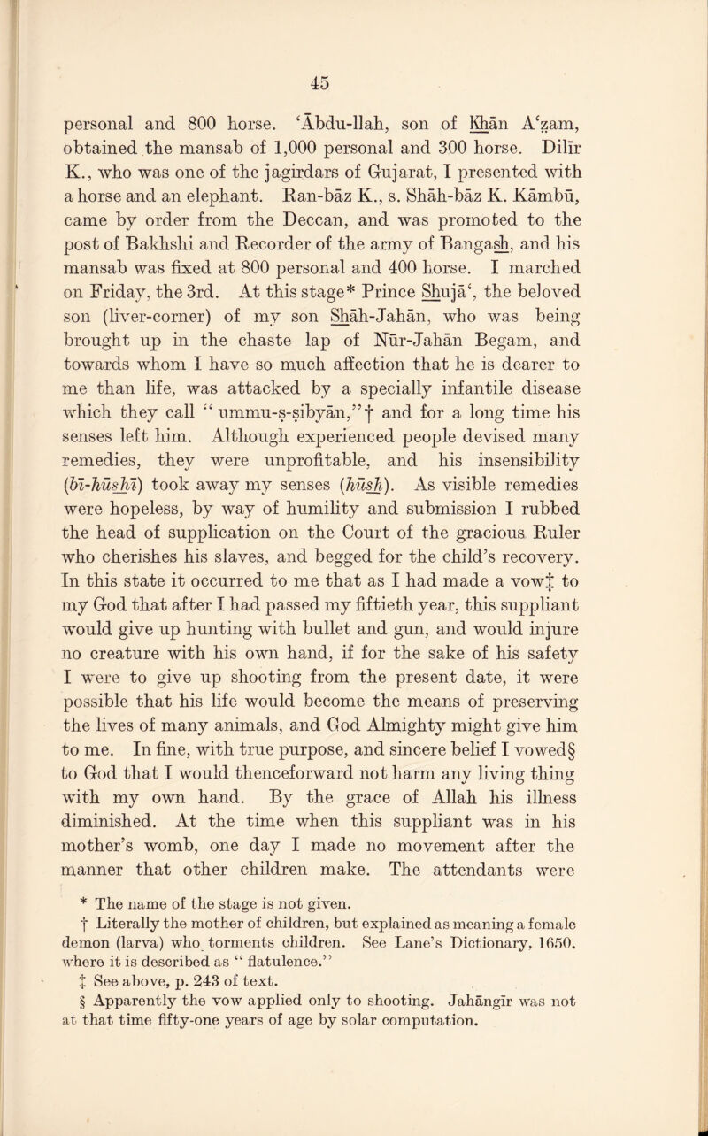 personal and 800 horse. 'Abdu-llah, son of Idian A‘zam, obtained the mansab of 1,000 personal and 300 horse. Dilir K., who was one of the jagirdars of Gujarat, I presented with a horse and an elephant. Ran-baz K., s. Shah-baz K. Kambu, came by order from the Deccan, and was promoted to the post of Bakhshi and Eecorder of the army of Banga^, and his mansab was fixed at 800 personal and 400 horse. I marched on Friday, the 3rd. At this stage* Prince Shuja‘, the beloved son (liver-corner) of my son Shah-Jahan, who was being brought up in the chaste lap of Nur-Jahan Begam, and towards whom I have so much affection that he is dearer to me than life, was attacked by a specially infantile disease which they call “ ummu-s-sibyan,”*j* and for a long time his senses left him. Although experienced people devised many remedies, they were unprofitable, and his insensibility {hi-husM) took away my senses {Tiu^). As visible remedies were hopeless, by way of humility and submission I rubbed the head of supplication on the Court of the gracious Euler who cherishes his slaves, and begged for the child’s recovery. In this state it occurred to me that as I had made a vowf to my God that after I had passed my fiftieth year, this suppliant would give up hunting with bullet and gun, and would injure no creature with his own hand, if for the sake of his safety I were to give up shooting from the present date, it were possible that his life would become the means of preserving the lives of many animals, and God Almighty might give him to me. In fine, with true purpose, and sincere belief I vowed§ to God that I would thenceforward not harm any living thing with my own hand. By the grace of Allah his illness diminished. At the time when this suppliant was in his mother’s womb, one day I made no movement after the manner that other children make. The attendants were * The name of the stage is not given. t Literally the mother of children, but explained as meaning a female demon (larva) who torments children. See Lane’s Dictionary, 1650. where it is described as “ flatulence.” X See above, p. 243 of text. § Apparently the vow applied only to shooting. Jahangir w'as not at that time fifty-one years of age by solar computation.