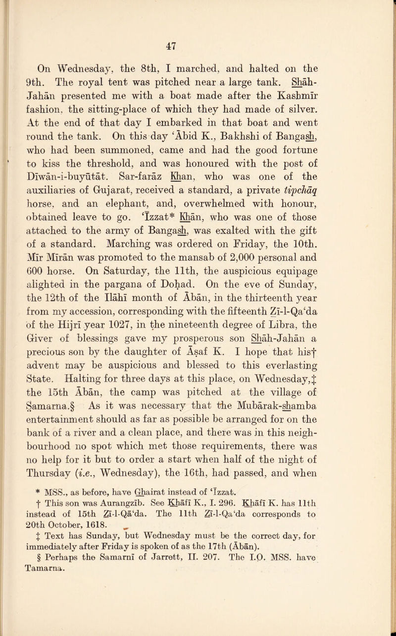On Wednesday, the 8th, I marched, and halted on the 9th. The royal tent was pitched near a large tank. Shah- Jahan presented me with a boat made after the Kashmir fashion, the sitting-place of which they had made of silver. At the end of that day I embarked in that boat and went round the tank. On this day ‘Abid K., Bakhshi of Banga^, who had been summoned, came and had the good fortune to kiss the threshold, and was honoured with the post of Diwan-i-buyutat. Sar-faraz IQian, who was one of the auxiliaries of Gujarat, received a standard, a private tifchdq horse, and an elephant, and, overwhelmed with honour, obtained leave to go. Tzzat* Khan, who was one of those attached to the army of Banga^, was exalted with the gift of a standard. Marching was ordered on Friday, the 10th. Mir Miran was promoted to the mansab of 2,000 personal and 600 horse. On Saturday, the 11th, the auspicious equipage alighted in the pargana of Dohad. On the eve of Sunday, the 12th of the Ilahi month of Aban, in the thirteenth year from my accession, corresponding with the fifteenth Zi-l-Qa'da of the Hijri year 1027, in the nineteenth degree of Libra, the Giver of blessings gave my prosperous son Shah-Jahan a precious son by the daughter of Asaf K. I hope that hisf advent may be auspicious and blessed to this everlasting State. Halting for three days at this place, on Wednesday, J the 15th Aban, the camp was pitched at the village of Samarna.S As it was necessary that the Mubarak-shamba entertainment should as far as possible be arranged for on the bank of a river and a clean place, and there was in this neigh- bourhood no spot which met those requirements, there was no help for it but to order a start when half of the night of Thursday (Le., Wednesday), the 16th, had passed, and when * MSS., as before, have Ghairat instead of ‘Izzat. t This son was Aurangzib. See Khafi K., I. 296. Khafi K. has 11th instead of 15th Zi-1-Qa‘da. The 11th Zl-1-Qa‘da corresponds to 20th October, 1618. ^ X Text has Sunday, but Wednesday must be the correct day, for immediately after Friday is spoken of as the 17th (Aban). § Perhaps the Samarni of Jarrett, II. 207. The I.Q. MSS. have Tamarna.