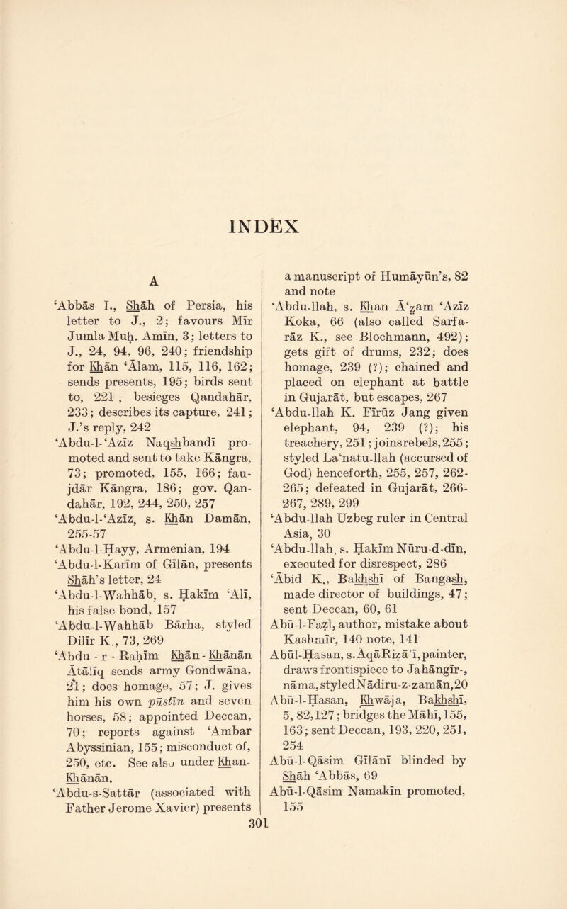INDEX A ‘Abbas I., ^ah of Persia, his letter to J., 2; favours Mir JumlaMuh. Amin, 3; letters to J., 24, 94, 96, 240; friendship for Hi an ‘Alam, 115, 116, 162; sends presents, 195; birds sent to, 221 ; besieges Qandahar, 233; describes its capture, 241; J.’s reply, 242 ‘Abdu-l-‘Aziz Naq^bandi pro- moted and sent to take Kangra, 73; promoted, 155, 166; fau- jdar Kangra, 186; gov. Qan- dahar, 192, 244, 250, 257 ‘Abdu-l-‘Aziz, s. Hian Daman, 255-57 ‘Abdu-l-Hayy, Armenian, 194 ‘Abdu-1-Karim of Gilan, presents Shah’s letter, 24 ‘Abdu-l-Wahhab, s. Hakim ‘Ali, his false bond, 157 ‘Abdu-l-Wahhab Barha, styled Dilir K., 73, 269 ‘Abdu - r - Rahim l^an- ^anan Ataliq sends army Gondwana, 2l; does homage, 57; J. gives him his own pUstln and seven horses, 58; appointed Deccan, 70; reports against ‘Ambar Abyssinian, 155; misconduct of, 250, etc. See also under ^an- Khanan. ‘Abdu-s-Sattar (associated with Father Jerome Xavier) presents a manuscript of Humayun’s, 82 and note *Abdu-llah, s. I^an A‘zam ‘Aziz Koka, 66 (also called Sarfa- raz K., see Blochmann, 492); gets gift of drums, 232; does homage, 239 (?); chained and placed on elephant at battle in Gujarat, but escapes, 267 ‘Abdu-llah K. Firuz Jang given elephant, 94, 239 (?); his treachery, 251; joins rebels, 255; styled La‘natu-llah (accursed of God) henceforth, 255, 257, 262- 265; defeated in Gujarat, 266- 267, 289, 299 ‘Abdu-llah Uzbeg ruler in Central Asia, 30 ‘Abdu-llah^ s. Hakim Nuru-d-din, executed for disrespect, 286 ‘Abid K., Baldi^i of Banga^, made director of buildings, 47; sent Deccan, 60, 61 Abu-1-Fazl, author, mistake about Kashmir, 140 note, 141 Abul-Hasan, s.AqaRiza’i,painter, draws frontispiece to Jahangir-, nama, styledNadiru-z-zaman,20 Abu-l-Hasan, Khwaja, Bakhshi, 5, 82,127; bridges the Mahi, 155, 163; sent Deccan, 193, 220, 251, 254 Abu-1-Qasim Gilani blinded by Shah ‘Abbas, 69 Abu-l-Qasim Namakin promoted, 155