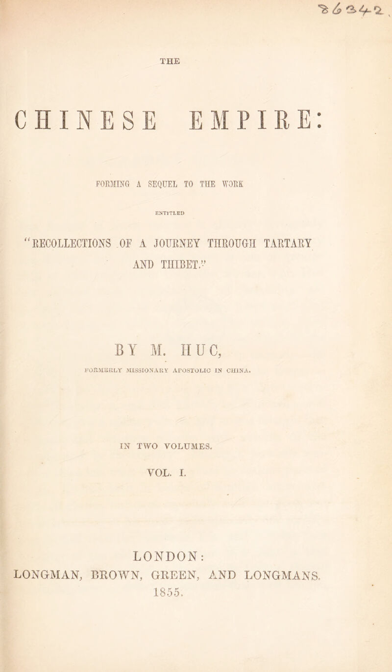 CHINESE EMPIRE: FORMINCt a sequel to the work ENTITLED ^^EECOLLECTIONS OF A JOUEMY THEOUGII TAETAEY AND THIBET.” BY M, ÎIUC, FOPwMBKLY MISSIONARY APOSTOLIC IN CHINA, m TWO VOLUAIES. VOL. I. LONDON: LONGMAN, BLOWN, GBEEN, AND LONGAÎANS, 1855.