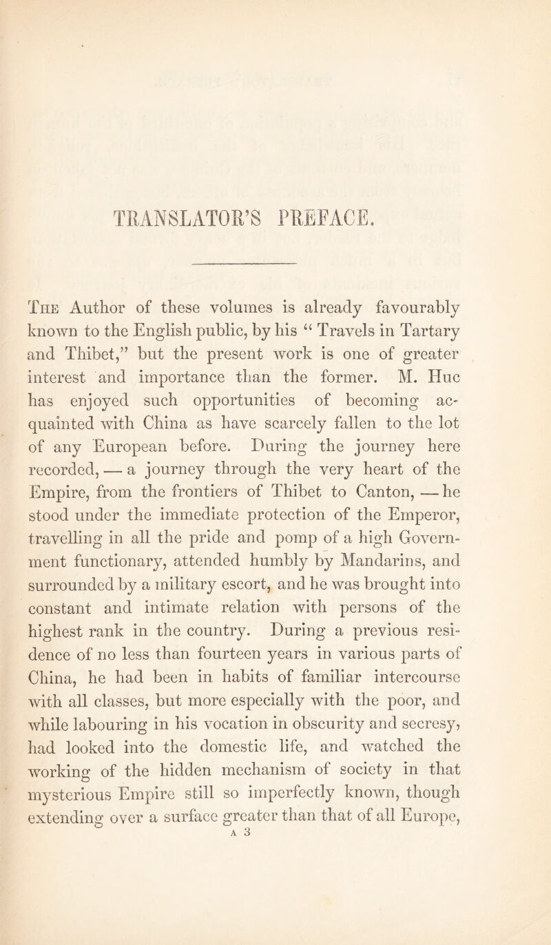 TRANSLATOR’S PREFACE. The Author of these volumes is already favourably known to the English public, by his Travels in Tartary and Thibet,’’ but the present work is one of greater interest and importance than the former. M. Hue has enjoyed such opportunities of becoming ac- quainted with China as have scarcely fallen to the lot of any European before. During the journey here recorded, — a journey through the very heart of the Empire, from the frontiers of Thibet to Canton, —he stood under the immediate protection of the Emperor, travelling in all the pride and pomp of a high Govern- ment functionary, attended humbly by Mandarins, and surrounded by a military escort, and he was brought into constant and intimate relation with persons of the highest rank in the country. During a previous resi™ dence of no less than fourteen years in various parts of China, he had been in. habits of familiar intercourse with all classes, but more especially with the poor, and while labouring in his vocation in obscurity and secresy, had looked into the domestic life, and watched the working of the hidden mechanism of society in that mysterious Empire still so imperfectly known, though extending over a surface greater than that of all Europe, A 3