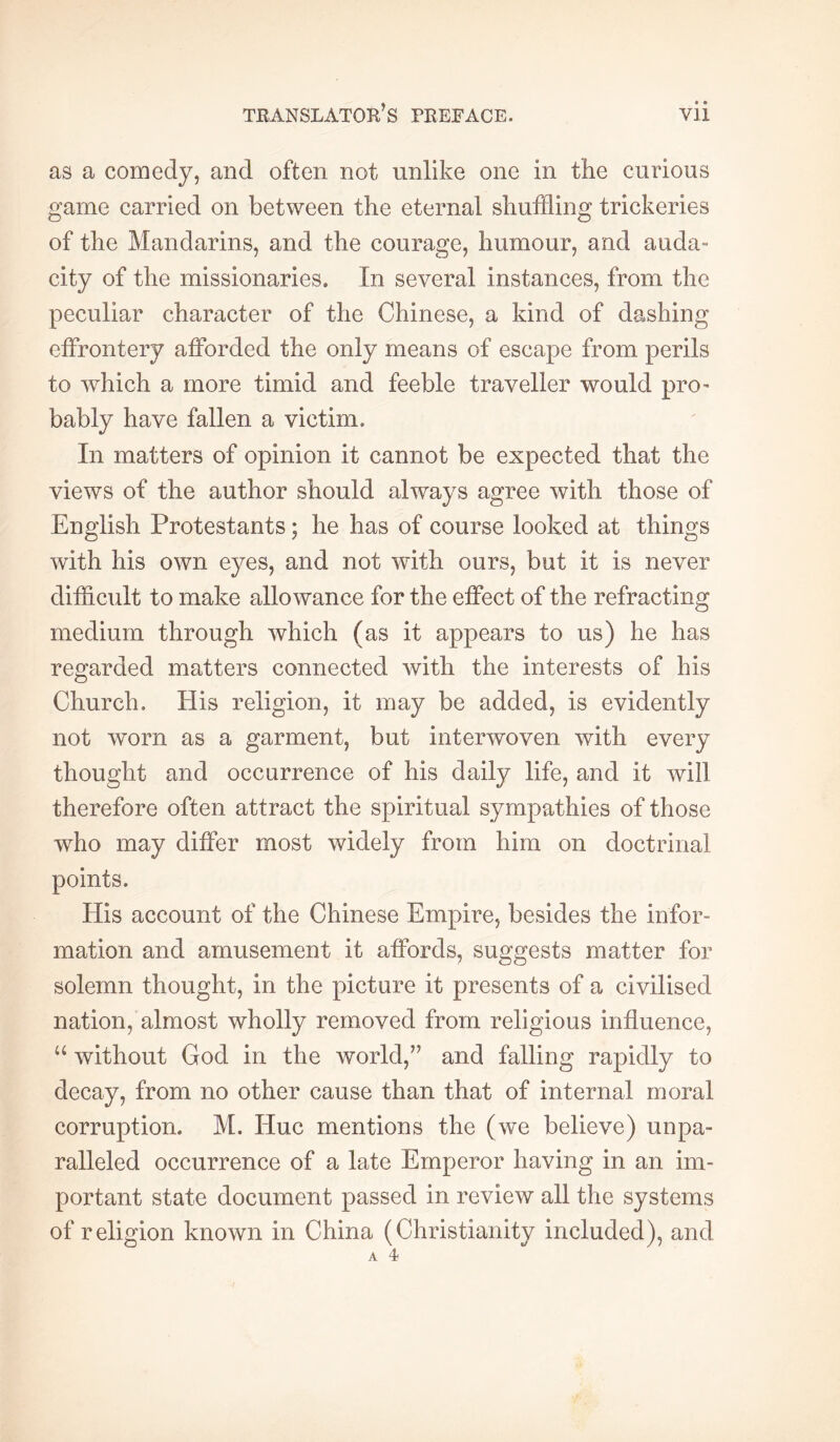 as a comedy, and often not unlike one in the curious game carried on between the eternal shuffling trickeries of the Mandarins, and the courage, humour, and auda- city of the missionaries. In several instances, from the peculiar character of the Chinese, a kind of dashing effrontery afforded the only means of escape from perils to which a more timid and feeble traveller would pro- bably have fallen a victim. In matters of opinion it cannot be expected that the views of the author should always agree with those of English Protestants ; he has of course looked at things with his own eyes, and not wdth ours, but it is never difflcult to make allowance for the effect of the refracting medium through which (as it appears to us) he has regarded matters connected with the interests of his Church. His religion, it may be added, is evidently not worn as a garment, but interwoven with every thought and occurrence of his daily life, and it will therefore often attract the spiritual sympathies of those who may differ most widely from him on doctrinal points. His account of the Chinese Empire, besides the infor- mation and amusement it affords, suggests matter for solemn thought, in the picture it presents of a civilised nation, almost wholly removed from religious influence, without God in the world,” and falling rapidly to decay, from no other cause than that of internal moral corruption. M. Hue mentions the (we believe) unpa- ralleled occurrence of a late Emperor having in an im- portant state document passed in review all the systems of religion known in China (Christianity included), and