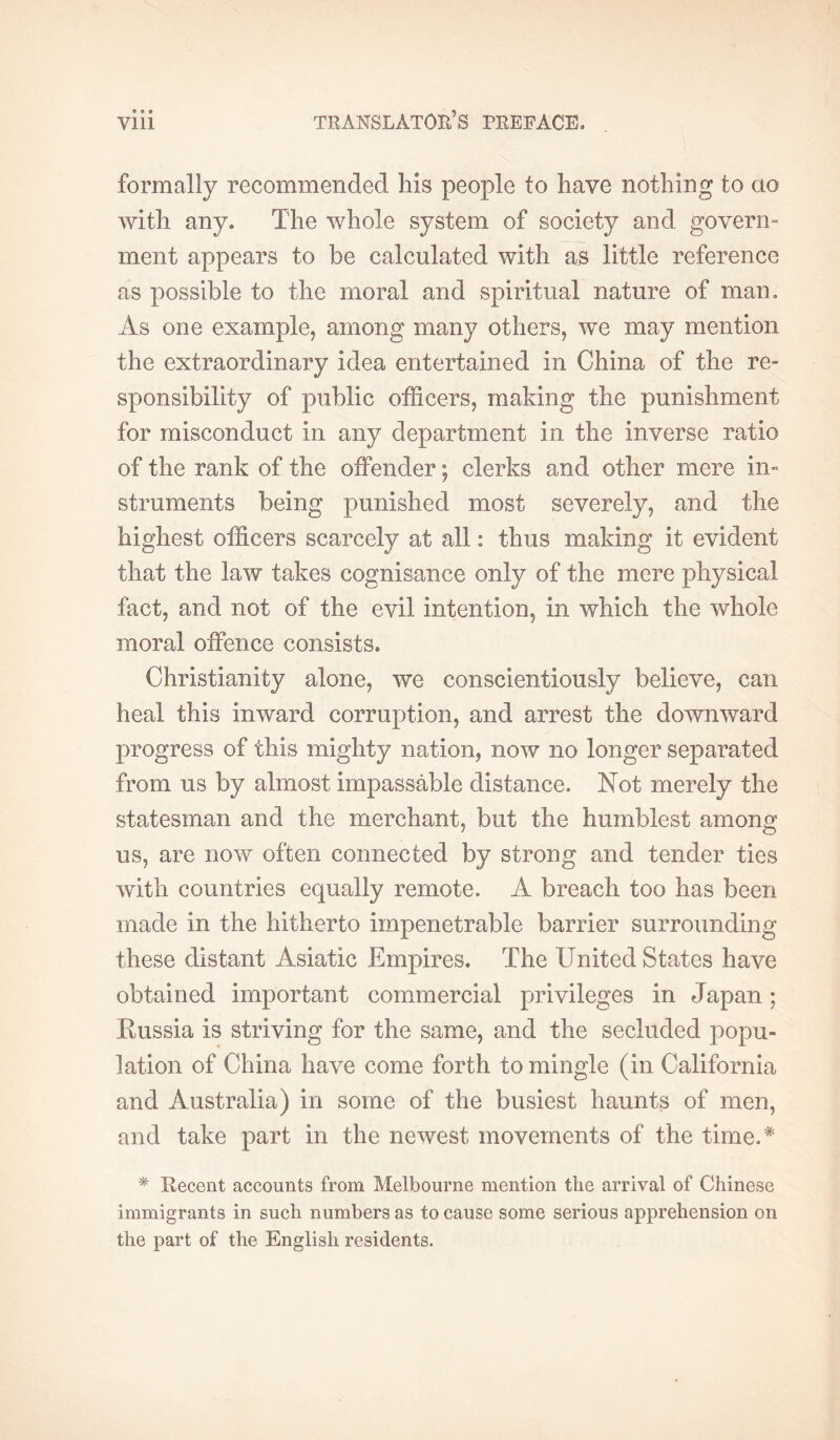 » e • formally recommended his people to have nothing to ao with any. The whole system of society and govern- ment appears to be calculated with as little reference as possible to the moral and spiritual nature of man. As one example, among many others, we may mention the extraordinary idea entertained in China of the re- sponsibility of public officers, making the punishment for misconduct in any department in the inverse ratio of the rank of the offender ; clerks and other mere in- struments being punished most severely, and the highest officers scarcely at all : thus making it evident that the law takes cognisance only of the mere physical fact, and not of the evil intention, in which the whole moral offence consists. Christianity alone, we conscientiously believe, can heal this inward corruption, and arrest the downward progress of this mighty nation, now no longer separated from us by almost impassable distance. Not merely the statesman and the merchant, but the humblest among us, are now often connected by strong and tender ties with countries equally remote. A breach too has been made in the hitherto impenetrable barrier surrounding these distant Asiatic Empires. The United States have obtained important commercial privileges in Japan; Kussia is striving for the same, and the secluded popu- lation of China have come forth to mingle (in California and Australia) in some of the busiest haunts of men, and take part in the newest movements of the time.* ^ Uecent accounts from Melbourne mention the arrival of Chinese immigrants in such numbers as to cause some serious apprehension on the part of the English residents.