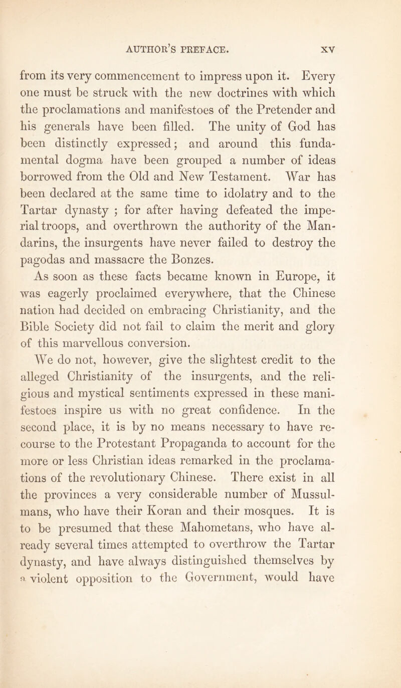 from its very commencement to impress upon it. Every one must be struck with the new doctrines with which the proclamations and manifestoes of the Pretender and his generals have been filled. The unity of God has been distinctly expressed ; and around this funda- mental dogma have been grouped a number of ideas borrowed from the Old and New Testament. War has been declared at the same time to idolatry and to the Tartar dynasty ; for after having defeated the impe- rial troops, and overthrown the authority of the Man- darins, the insurgents have never failed to destroy the pagodas and massacre the Bonzes. As soon as these facts became known in Europe, it was eagerly proclaimed everywhere, that the Chinese nation had decided on embracing Christianity, and the Bible Society did not fail to claim the merit and glory of this marvellous conversion. We do not, however, give the slightest credit to the alleged Christianity of the insurgents, and the reli- gious and mystical sentiments expressed in these mani- festoes inspire us with no great confidence. In the second place, it is by no means necessary to have re- course to the Protestant Propaganda to account for the more or less Christian ideas remarked in the proclama- tions of the revolutionary Chinese. There exist in all the provinces a very considerable number of Mussul- mans, who have their Koran and their mosques. It is to be presumed that these Mahometans, who have al- ready several times attempted to overthrow the Tartar dynasty, and have always distinguished themselves by ^ violent opposition to the Government, would have