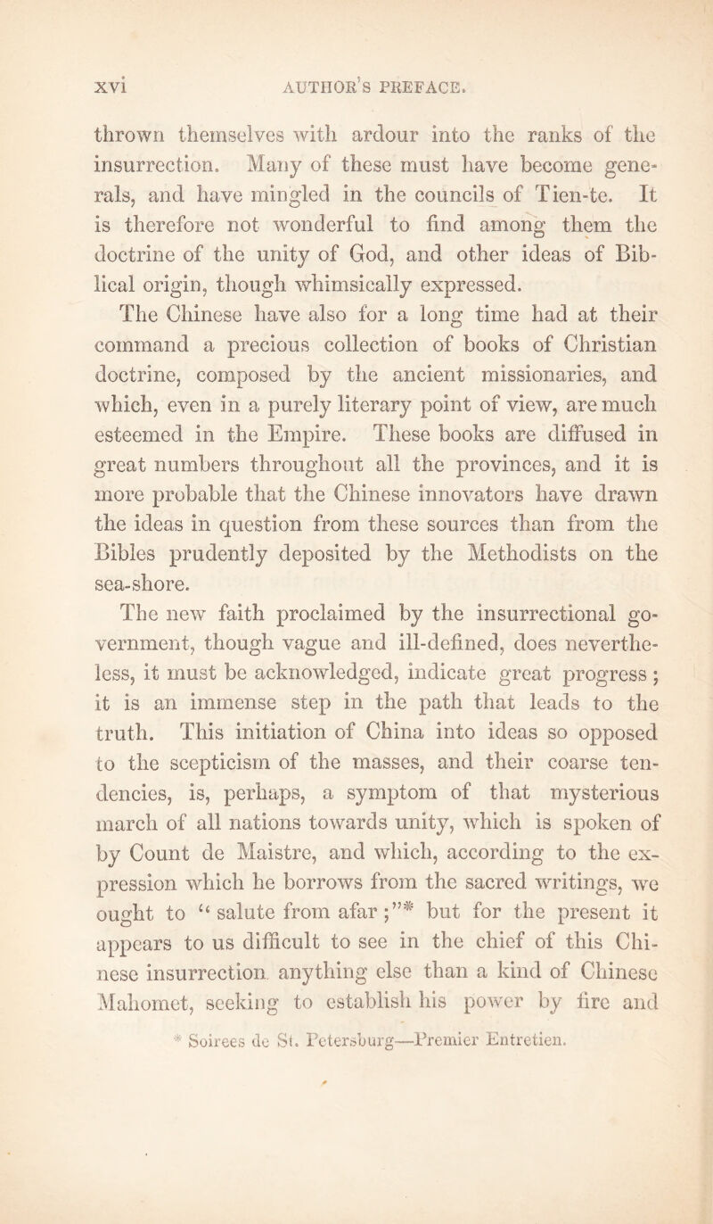 thrown themselves with ardour into the ranks of the insurrection. Many of these must have become gene- rals, and have mingled in the councils of Tien-te. It is therefore not wonderful to find among them the doctrine of the unity of God, and other ideas of Bib- lical origin, though whimsically expressed. The Chinese have also for a long time had at their command a precious collection of books of Christian doctrine, composed by the ancient missionaries, and which, even in a purely literary point of view, are much esteemed in the Empire. These books are diffused in great numbers throughout all the provinces, and it is more probable that the Chinese innovators have drawn the ideas in question from these sources than from the Bibles prudently deposited by the Methodists on the sea-shore. The new faith proclaimed by the insurrectional go- vernment, though vague and ill-defined, does neverthe- less, it must be acknowledged, indicate great progress ; it is an immense step in the path that leads to the truth. This initiation of China into ideas so opposed to the scepticism of the masses, and their coarse ten- dencies, is, perhaps, a symptom of that mysterious inarch of all nations towards unity, which is spoken of by Count de Maistre, and which, according to the ex- pression which he borrows from the sacred WTitings, we ought to “ salute from afar but for the present it appears to us difficult to see in the chief of this Chi- nese insurrection, anything else than a kind of Chinese Mahomet, seeking to establish his power by fire and Soirees de St. Petersburg—Premier Entretien.