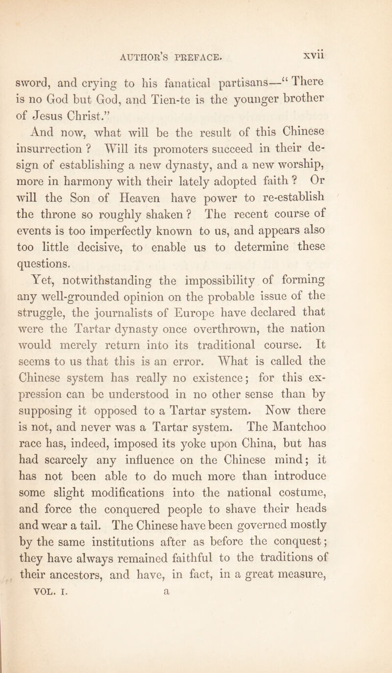 sword, and crying to his fanatical partisans—“ There is no God but God, and Tien-te is the younger brother of Jesus Christ.’’ And now, what will be the result of this Chinese insurrection ? Will its promoters succeed in their de- sign of establishing a new dynasty, and a new worship, more in harmony with their lately adopted faith ? Or will the Son of Heaven have power to re-establish the throne so roughly shaken ? The recent course of events is too imperfectly known to us, and appears also too little decisive, to enable us to determine these questions. Yet, notwithstanding the impossibility of forming any well-grounded opinion on the probable issue of the struggle, the journalists of Europe have declared that were the Tartar dynasty once overthrown, the nation would merely return into its traditional course. It seems to us that this is an error. What is called the Chinese system has really no existence; for this ex- pression can be understood in no other sense than by supposing it opposed to a Tartar system. Now there is not, and never was a Tartar system. The Mantchoo race has, indeed, imposed its yoke upon China, but has had scarcely any influence on the Chinese mind; it has not been able to do much more than introduce some slight modifications into the national costume, and force the conquered people to shave their heads and wear a tail. The Chinese have been governed mostly by the same institutions after as before the conquest ; they have always remained faithful to the traditions of their ancestors, and have, in fact, in a great measure, VOL. I. a