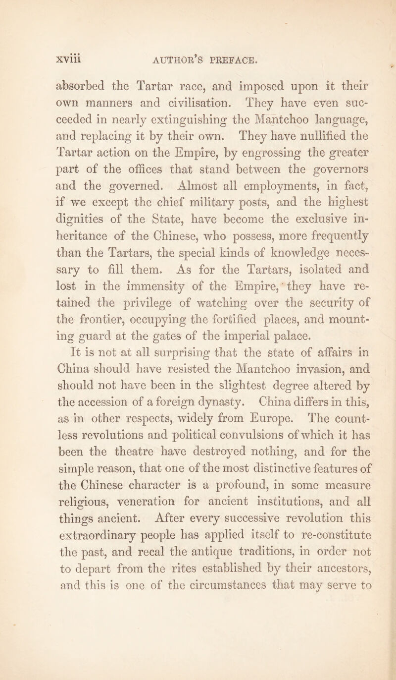 absorbed the Tartar race, and imposed upon it their own manners and civilisation. They have even suc- ceeded in nearly extinguishing the Mantchoo language, and replacing it by their own. They have nullified the Tartar action on the Empire, by engrossing the greater part of the offices that stand between the governors and the governed. Almost all employments, in fact, if we except the chief military posts, and the highest dignities of the State, have become the exclusive in» heritance of the Chinese, who possess, more frequently than the Tartars, the special kinds of knowledge neces- sary to fill them. As for the Tartars, isolated and lost in the immensity of the Empire, ' they have re- tained the privilege of watching over the security of the frontier, occupying the fortified places, and mount- ing guard at the gates of the imperial palace. It is not at all surprising that the state of affairs in China should have resisted the Mantchoo invasion, and should not have been in the slightest degree altered by the accession of a foreign dynasty. China differs in this, as in other respects, widely from Europe. The count- less revolutions and political convulsions of which it has been the theatre have destroyed nothing, and for the simple reason, that one of the most distinctive features of the Chinese character is a profound, in some measure religious, veneration for ancient institutions, and all things ancient. After every successive revolution this extraordinary people has applied itself to re-constitute the past, and re cal the antique traditions, in order not to depart from the rites established by their ancestors, and this is one of the circumstances that may serve to