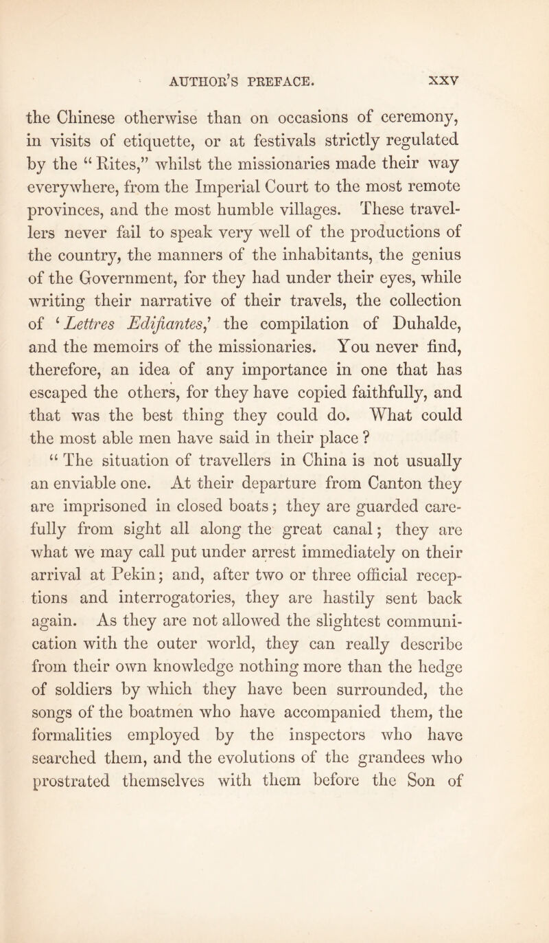the Chinese otherwise than on occasions of ceremony, in visits of etiquette, or at festivals strictly regulated by the “ Eites,” whilst the missionaries made their way everywhere, from the Imperial Court to the most remote provinces, and the most humble villages. These travel- lers never fail to speak very well of the productions of the country, the manners of the inhabitants, the genius of the Government, for they had under their eyes, while writing their narrative of their travels, the collection of ^Lettres Edifiantes^' the compilation of Duhalde, and the memoirs of the missionaries. You never find, therefore, an idea of any importance in one that has escaped the others, for they have copied faithfully, and that was the best thing they could do. What could the most able men have said in their place ? “The situation of travellers in China is not usually an enviable one. At their departure from Canton they are imprisoned in closed boats ; they are guarded care- fully from sight all along the great canal ; they are what we may call put under arrest immediately on their arrival at Pekin; and, after two or three ofiicial recep- tions and interrogatories, they are hastily sent back again. As they are not allowed the slightest communi- cation with the outer world, they can really describe from their own knowledge nothing more than the hedge of soldiers by which they have been surrounded, the songs of the boatmen who have accompanied them, the formalities employed by the inspectors who have searched them, and the evolutions of the grandees who prostrated themselves with them before the Son of