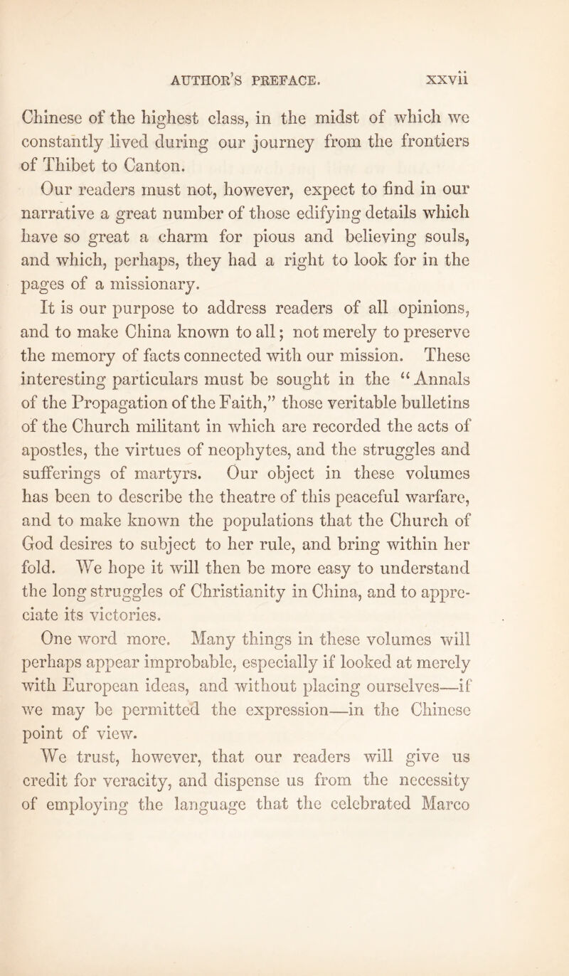 Chinese of the highest class, in the midst of which we constantly lived during our journey from the frontiers of Thibet to Canton. Our readers must not, however, expect to hnd in our narrative a great number of those edifying details which have so great a charm for pious and believing souls, and which, perhaps, they had a right to look for in the pages of a missionary. It is our purpose to address readers of all opinions, and to make China known to all ; not merely to preserve the memory of facts connected with our mission. These interesting particulars must be sought in the Annals of the Propagation of the Faith,’’ those veritable bulletins of the Church militant in which are recorded the acts of apostles, the virtues of neophytes, and the struggles and sufferings of martyrs. Our object in these volumes has been to describe the theatre of this peaceful warfare, and to make known the populations that the Church of God desires to subject to her rule, and bring within her fold. We hope it will then be more easy to understand the long struggles of Christianity in China, and to appre- ciate its victories. One v/ord more. Many things in these volumes will perhaps appear improbable, especially if looked at merely with European ideas, and without placing ourselves—if we may be permitted the expression—in the Chinese point of view. We trust, however, that our readers will give us credit for veracity, and dispense us from the necessity of employing the language that the celebrated Marco