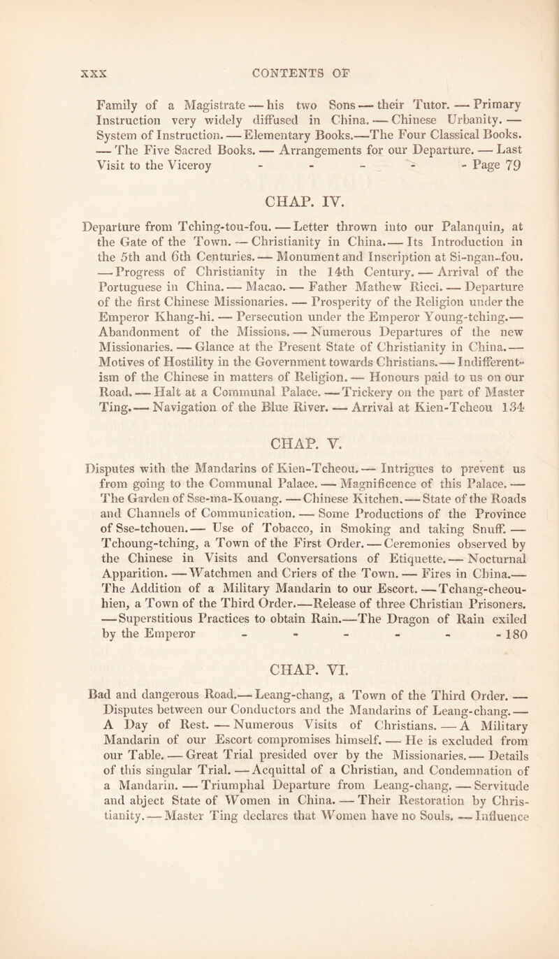 Family of a Magistrate — his two Sons—“their Tutor.—Primary Instruction very widely diffused in China. -— Chinese Urbanity. — System of Instruction. — Elementary Books.—-The Four Classical Books. — The Five Sacred Books. — Arrangements for our Departure. — Last Visit to the Viceroy - - - _ - ” Page 79 CHAP. IV. Departure from Tching-tou-fou.—Letter thrown into our Palanquin,, at the Gate of the Town. — Christianity in China.— Its Introduction in the 5th and 6th Centuries. — Monument and Inscription at Si-ngan-,fou. — Progress of Christianity in the 14th Century. — Arrival of the Portuguese in China.— Macao. — Father Mathew Ricci..— Departure of the first Chinese Missionaries. — Prosperity of the Religion under the Emperor Khang-hi. — Persecution under the Emperor Young-tching,— Abandonment of the Missions. —- Numerous Departures of the new Missionaries..^—-Glance at the Present State of Christianity in China.— Motives of Hostility in the Government towards Christians. — Indifferent- ism of the Chinese in matters of Religion.— Honours paid to us on our Road. —Halt at a Communal Palace. — Trickery on the part of Master Ting.— Navigation of the Blue River. — Arrival at Kien-Tcheou 1.S4 CHAP. V, Disputes with the Mandarins of Kien-Tcheou. — Intrigues to prevent us from going to the Communal Palace. — Magnificence of this Palace. — The Garden of Sse-ma-Kouang. —Chinese Kitchen. — State of the Roads and Channels of Communication. — Some Productions of the Province of Sse-tchouen.— Use of Tobacco^ in Smoking and taking Snuff.— Tchoung-tching, a Town of the First Order. — Ceremonies observed by the Chinese in Visits and Conversations of Etiquette.— Nocturnal Apparition. —Watchmen and Criers of the Town.— Fires in China.— The Addition of a Military Mandarin to our Escort.—Tchang-cheou- hien, a Town of the Third Order.—Release of three Christian Prisoners. — Superstitious Practices to obtain Rain.—The Dragon of Rain exiled by the Emperor - - - - - -180 CHAP. VI. Bad and dangerous Road.— Leang-chang, a Town of the Third Order. — Disputes between our Conductors and the Mandarins of Leang-chang.— A Day of Rest.—Numerous Visits of Christians.—A Military Mandarin of our Escort compromises himself, — He is excluded from our Table. — Great Trial presided over by the Missionaries.— Details of this singular Trial.—Acquittal of a Christian, and Condemnation of a Mandarin. — Triumphal Departure from Leang-chang. — Servitude and abject State of Women in China. — Their Restoration by Chris- tianity.—Master Ting declares that Women have no Souls, — Influence