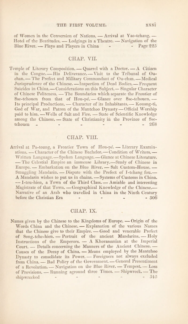 of Women in the Conversion of Nations, — Arrival at Yao-tchang. —- Hotel of the Beatitudes. — Lodgings in a Theatre. — Navigation of the Blue River. -— Plays and Players in China - - Page 225 CHAP. YII. Temple of Literary Composition. — Quarrel with a Doctor.-—A Citizen in the Cangue.-—His Deliverance, — Visit to the Tribunal of Ou- chan.— The Prefect and Military Commandant of Ou-chan, —Medical Jurisprudence of the Chinese.—Inspection of Dead Bodies. — Frequent Suicides in China.— Considerations on this Subject. — Singular Character of Chinese Politeness. —The Boundaries which separate the Frontier of Sse-tchouen from that of Hou-pe. — Glance over Sse-tchouen. — Its principal Productions. — Character of its Inhabitants.— Kouang-ti, God of War_, and Patron of the Mantchoo Dynasty — Official Worship paid to him. -—Wells of Salt and Fire. — State of Scientific Knowledge among the Chinese. — State of Christianity in the Province of Sse- tchouen - - - - - » 268 CHAP. VIII. Arrival at Pa-toung^ a Frontier Town of Hou-pe, — Literary Examin» ations. — Character of the Chinese Bachelor. — Condition of lYriters. Written Language. — Spoken Language. — Glance at Chinese Literature, — The Celestial Em.pire an immense Library.—Study of Chinese in Europe. — Embarkation on the Blue River. >— Salt Custom-House. —■ Smuggling Mandarin. — Dispute with the Prefect of I-tchang fou.— A Mandarin wishes to put us in chains. —Systems of Customs in China. —- I-tou-hien^ a Town of the Third Class. — Amiable and interesting Magistrate of that Town.—Geographical Knowledge of the Chinese..—■ Narrative of an Arab who travelled in China in the Ninth Century before the Christian Era - - . - 306 CHAP. IX. Names given by the Chinese to the Kingdoms of Europe. — Origin of the Words China and the Chinese. — Explanation of the various Names that the Chinese give to their Empire. — Good and venerable Prefect of Song-tche-hien. — Portrait of the ancient Mandarins. — Holy Instructions of the Emperors. — A Khorassanian at the Imperial Court. — Details concerning the Manners of the Ancient Chinese. — Causes of the Decay of China. — Means employed by the Mantchoo Dynasty to consolidate its Power. — Foreigners not always excluded from China. — Bad Policy of the Government. — General Presentiment of a Revolution. — Navigation on the Blue River. —-1 empest. — Loss of Provisions. — Running aground three Times. — Shipwreck. — The shipwrecked - - - ”■ - 345