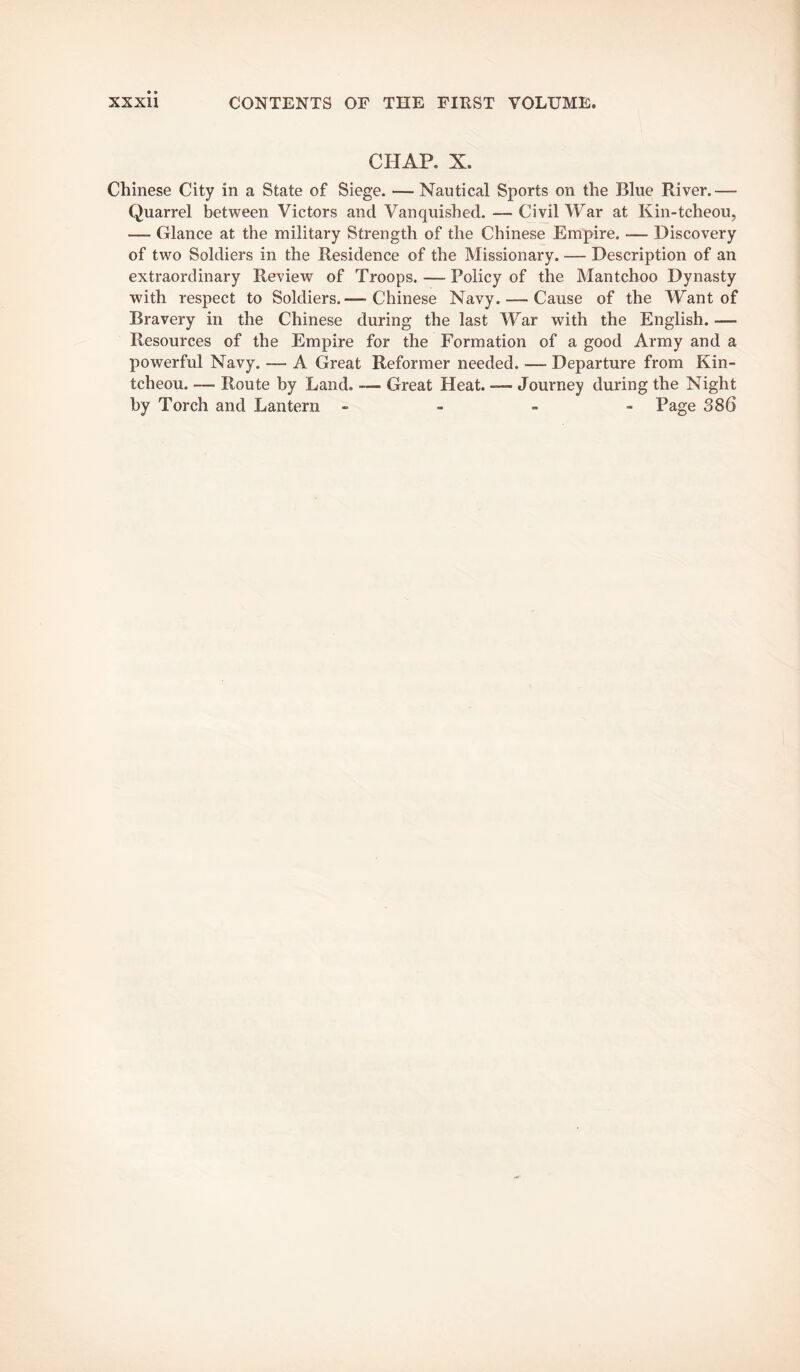 CHAP. X. Chinese City in a State of Siege. — Nautical Sports on the Blue River.— Quarrel between Victors and Vanquished. — Civil War at Kin-tcheou, — Glance at the military Strength of the Chinese Empire. — Discovery of two Soldiers in the Residence of the Missionary. — Description of an extraordinary Review of Troops. — Policy of the Mantchoo Dynasty with respect to Soldiers.— Chinese Navy. — Cause of the Want of Bravery in the Chinese during the last War with the English. — Resources of the Empire for the Formation of a good Army and a powerful Navy. — A Great Reformer needed. — Departure from Kin- tcheou. — Route by Land. — Great Heat. — Journey during the Night by Torch and Lantern - - - - Page 386