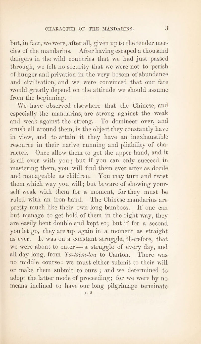 but, in fact, we were, after all, given up to the tender mer- cies of the mandarins. After having escaped a thousand dangers in the wild countries that we had just passed through, we felt no security that we were not to perish of hunger and privation in the very bosom of abundance and civilisation, and we were convinced that our fate would greatly depend on the attitude we should assume from the bemnnin^. O O We have observed elsewhere that the Chinese, and especially the mandarins, are strong against the weak and weak against the strong. To domineer over, and crush all around them, is the object they constantly have in view, and to attain it they have an inexhaustible resource in their native cunning and pliability of cha- racter. Once allow them to get the upper hand, and it is all over with you ; but if you can only succeed in mastering them, you will find them ever after as docile and manageable as children. You may turn and twist them which way you will ; but beware of showing your- self weak with them for a moment, for they must be ruled with an iron hand. The Chinese mandarins are pretty much like their own long bamboos. If one can but manage to get hold of them in the right way, they are easily bent double and kept so; but if for a second you let go, they are 'up again in a moment as straight as ever. It was on a constant struggle, therefore, that we were about to enter — a struggle of every day, and all day long, from Ta-tsien-lou to Canton. There was no middle course : we must either submit to their will or make them submit to ours ; and we determined to adopt the latter mode of proceeding ; for we were by no means inclined to have our long pilgrimage terminate B 2