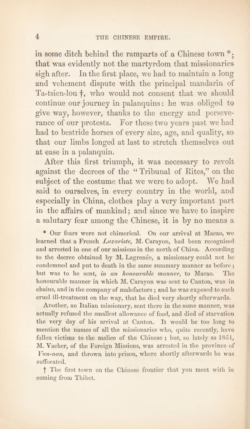 in some ditch behind the ramparts of a Chinese town • that was evidently not the martyrdom that missionaries sigh after. In the first place, we had to maintain a long and vehement dispute with the principal mandarin of Ta-tsiendou f, who would not consent that w^e should continue our journey in palanquins : he was obliged to give way, however, thanks to the energy and perseve- rance of our protests. For these two years past we had had to bestride horses of every size, age, and quality, so that our limbs longed at last to stretch themselves out at ease in a palanquin. After this first triumph, it was necessary to revolt against the decrees of the Tribunal of Rites,” on the subject of the costume that we were to adopt. We had said to ourselves, in every country in the world, and especially in China, clothes play a very important part in the affairs of mankind ; and since we have to inspire a salutary fear among the Chinese, it is by no means a * Our fears were not chimerical. On our arrival at Macao, we learned that a French Lazariste^ M. Carayon, had been recognised and arrested in one of our missions in the north of China. According to the decree obtained by M. Lagrenée, a missionary could not be condemned and put to death in the same summary manner as before ; but was to be sent, in an honourable manner, to Macao. The honourable manner in which M. Carayon was sent to Canton, was in chains, and in the company of malefactors ; and he was exposed to such cruel ill-treatment on the way, that he died very shortly afterwards. Another, an Italian missionary, sent there in the same manner, was actually refused the smallest allowance of food, and died of starvation the very day of his arrival at Canton. It would be too long to mention the names of all the missionaries who, quite recently, have fallen victims to the malice of the Chinese ; but, so lately as 1851, M. Vacher, of the Foreign Missions, was arrested in the jwovince of Yun-nan, and thrown into prison, where shortly afterwards he was suffocated. I The first town on the Chinese frontier that you meet with in coming from Thibet,