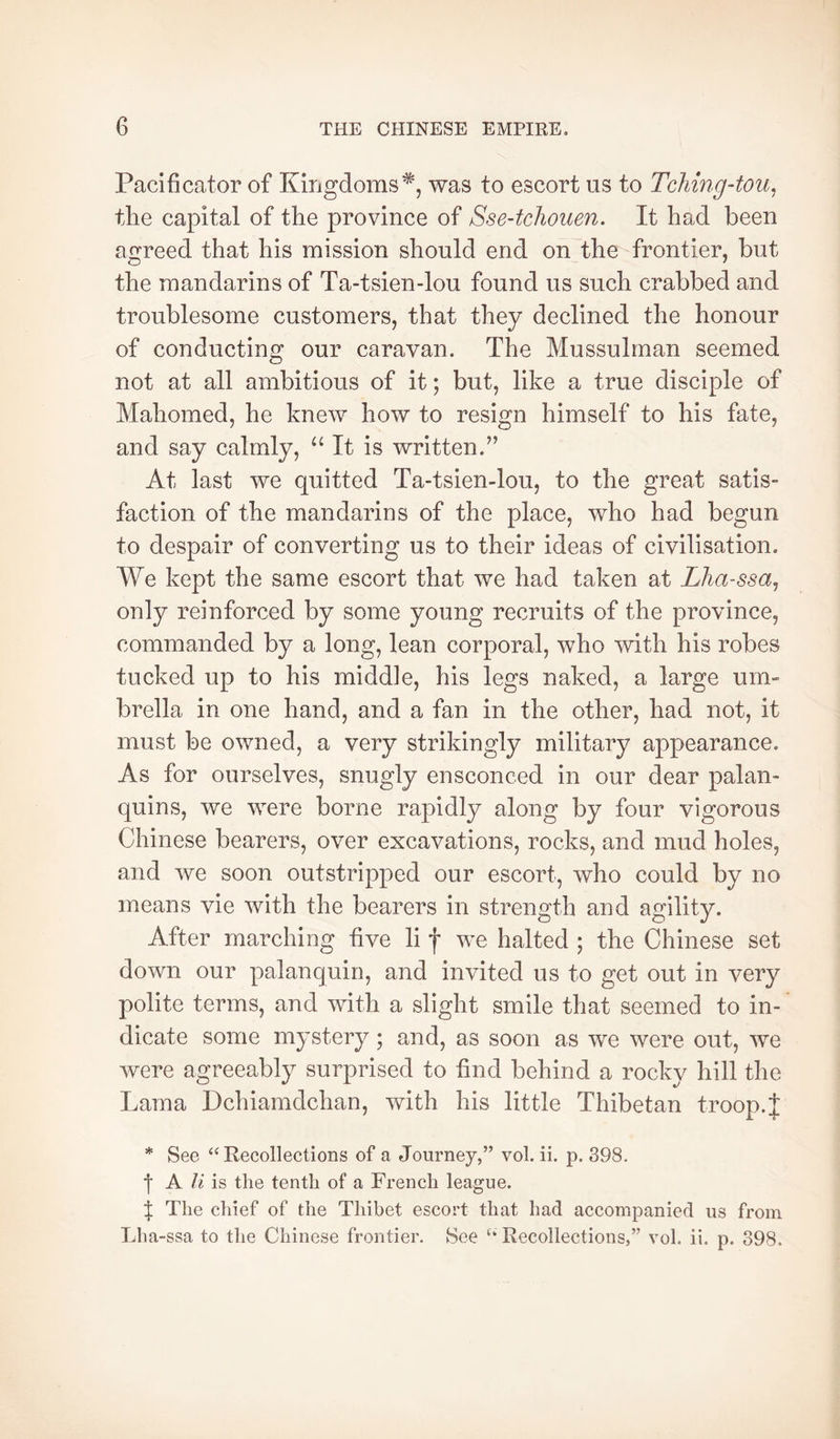 Pacificator of Kiiigdoms*, was to escort us to Tching4ou^ the capital of the province of Sse-tcliouen. It had been agreed that his mission should end on the frontier, but the mandarins of Ta-tsien-lou found us such crabbed and troublesome customers, that they declined the honour of conducting our caravan. The Mussulman seemed not at all ambitious of it ; but, like a true disciple of Mahomed, he knew how to resign himself to his fate, and say calmly, “It is written.’’ At last we quitted Ta-tsien-lou, to the great satis- faction of the mandarins of the place, who had begun to despair of converting us to their ideas of civilisation. We kept the same escort that we had taken at Lhassa^ only reinforced by some young recruits of the province, commanded by a long, lean corporal, who with his robes tucked up to his middle, his legs naked, a large um- brella in one hand, and a fan in the other, had not, it must be owned, a very strikingly military appearance. As for ourselves, snugly ensconced in our dear palan- quins, we were borne rapidly along by four vigorous Chinese bearers, over excavations, rocks, and mud holes, and we soon outstripped our escort, who could by no means vie with the bearers in strength and agility. After marching five li f we halted ; the Chinese set down our palanquin, and invited us to get out in very polite terms, and with a slight smile that seemed to in- dicate some mystery ; and, as soon as we were out, we were agreeably surprised to find behind a rocky hill the Lama Dchiamdchan, with his little Thibetan troop.J * See ‘‘Recollections of a Journey,” vol. ii. p. 398. t A li is the tenth of a French league. t The chief of the Thibet escort that had accompanied us from Lha-ssa to the Chinese frontier. See “ Recollections,” vol. ii. p. 398.
