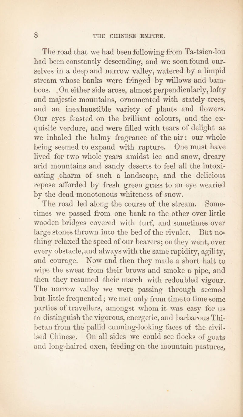 The road that we had been following from Ta-tsien-lou had been constantly descending, and we soon found our- selves in a deep and narrow valley, watered by a limpid stream whose banks were fringed by willows and bam- boos. , On either side arose, almost perpendicularly, lofty and majestic mountains, ornamented with stately trees, and an inexhaustible variety of plants and flowers. Our eyes feasted on the brilliant colours, and the ex- quisite verdure, and were filled with tears of delight as we inhaled the balmy fragrance of the air : our whole being seemed to expand with rapture. One must have lived for two whole years amidst ice and snow, dreary arid mountains and sandy deserts to feel all the intoxi- cating charm of such a landscape, and the delicious repose afforded by fresh green grass to an eye wearied by the dead monotonous whiteness of snow. The road led along the course of the stream. Some- times we passed from one bank to the other over little wooden bridges covered with turf, and sometimes over large stones thrown into the bed of the rivulet. But no- thing relaxed the speed of our bearers ; on they went, over every obstacle, and always with the same rapidity, agility, and courage. Now and then they made a short halt to wipe the sweat from their brows and smoke a pipe, and then they resumed their march with redoubled vigour. The narrow valley we were passing through seemed but little frequented ; we met only from time to time some parties of travellers, amongst whom it was easy for us to distinguish the vigorous, energetic, and barbarous Thi- betan from the pallid cunning-looking faces of the civil- ised Chinese. On all sides we could see flocks of goats and long-haired oxen, feeding on the mountain pastures,