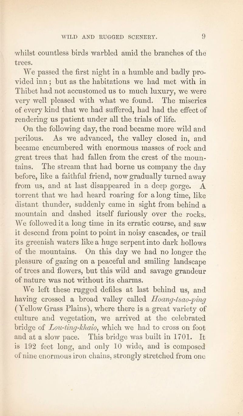 whilst countless birds warbled amid the branches of the trees. We passed the first night in a humble and badly pro- vided inn ; but as the habitations we had met with in Thibet had not accustomed us to much luxury, we were very well pleased with what we found. The miseries of every kind that we had suffered, had had the effect of rendering us patient under all the trials of life. On the following day, the road became more wild and perilous. As we advanced, the valley closed in, and became encumbered with enormous masses of rock and great trees that had fallen from the crest of the moun- tains. The stream that had borne us company the day before, like a faithful friend, now gradually turned away from us, and at last disappeared in a deep gorge. A torrent that we had heard roaring for a long time, like distant thunder, suddenly came in sight from behind a mountain and dashed itself furiously over the rocks. We followed it a long time in its erratic course, and saw it descend from point to point in noisy cascades, or trail its greenish waters like a huge serpent into dark hollows of the mountains. On this day we had no longer the pleasure of gazing on a peaceful and smiling landscape of trees and flowers, but this wild and savage grandeur of nature was not without its charms. We left these rugged defiles at last behind us, and having crossed a broad valley called Hoang-isao-ping (Yellow Grass Plains), where there is a great variety of culture and vegetation, we arrived at the celebrated bridge of Lou-ting-hliaio^ which we had to cross on foot and at a slow pace. This bridge was built in 1701. It is 192 feet long, and only 10 wide, and is composed of nine enormous iron chains, strongly stretched from one