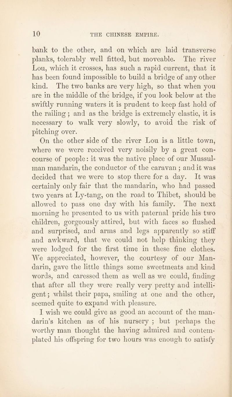 bank to the other, and on A¥hich are laid transverse planks, tolerably well fitted, but moveable. The river Lou, which it crosses, has such a rapid current, that it has been found impossible to build a bridge of any other kind. The two banks are very high, so that when you are in the middle of the bridge, if you look below at the swiftly running waters it is prudent to keep fast hold of the railing ; and as the bridge is extremely elastic, it is necessary to walk very slowly, to avoid the risk of pitching over. On the other side of the river Lou is a little town, where we were received very noisily by a great con- course of people : it was the native place of our Mussul- man mandarin, the conductor of the caravan ; and it was decided that we were to stop there for a day. It was certainly only fair that the mandarin, who had passed two years at Ly-tang, on the road to Thibet, should be allowed to pass one day with his family. The next morning he presented to us with paternal pride his two children, gorgeously attired, but with faces so flushed and surprised, and arms and legs apparently so stiff and awkward, that we could not help thinking they were lodged for the first time in these fine clothes. We appreciated, however, the courtesy of our Man- darin, gave the little things some sweetmeats and kind words, and caressed them as well as we could, finding that after all they Avere really very pretty and intelli- gent ; whilst their papa, smiling at one and the other, seemed quite to expand with pleasure. I wish we could give as good an account of the man- darin’s kitchen as of his nursery ; but perhaps the worthy man thought the having admired and contem- plated his offspring for two hours was enough to satisfy