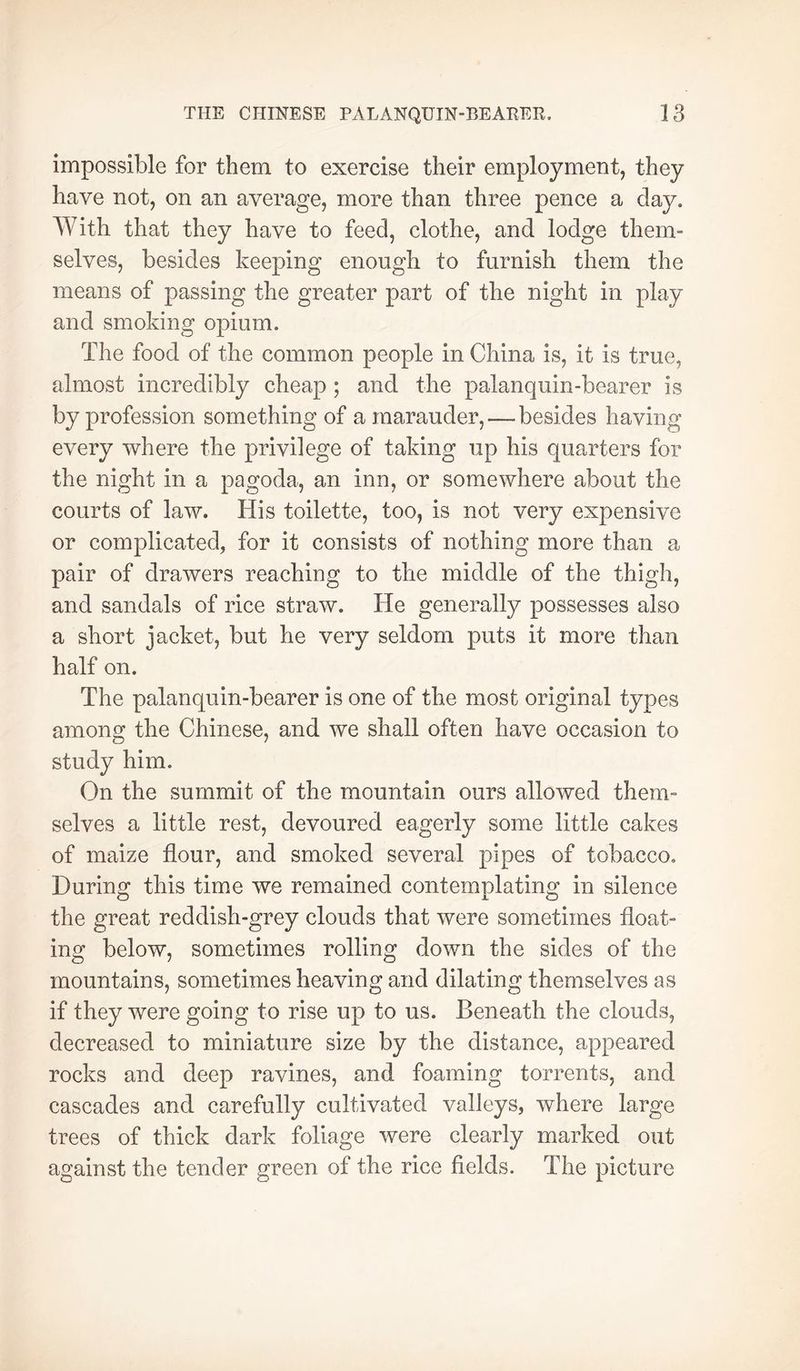 impossible for them to exercise their employment, they have not, on an average, more than three pence a day. With that they have to feed, clothe, and lodge them- selves, besides keeping enough to furnish them the means of passing the greater part of the night in play and smoking opium. The food of the common people in China is, it is true, almost incredibly cheap ; and the palanquin-bearer is by profession something of a marauder, — besides having every where the privilege of taking up his quarters for the night in a pagoda, an inn, or somewhere about the courts of law. His toilette, too, is not very expensive or complicated, for it consists of nothing more than a pair of drawers reaching to the middle of the thigh, and sandals of rice straw. He generally possesses also a short jacket, but he very seldom puts it more than half on. The palanquin-bearer is one of the most original types among the Chinese, and we shall often have occasion to study him. On the summit of the mountain ours allowed them- selves a little rest, devoured eagerly some little cakes of maize flour, and smoked several pipes of tobacco. During this time we remained contemplating in silence the great reddish-grey clouds that were sometimes float- ing below, sometimes rolling down the sides of the mountains, sometimes heaving and dilating themselves as if they were going to rise up to us. Beneath the clouds, decreased to miniature size by the distance, appeared rocks and deep ravines, and foaming torrents, and cascades and carefully cultivated valleys, where large trees of thick dark foliage were clearly marked out against the tender green of the rice fields. The picture