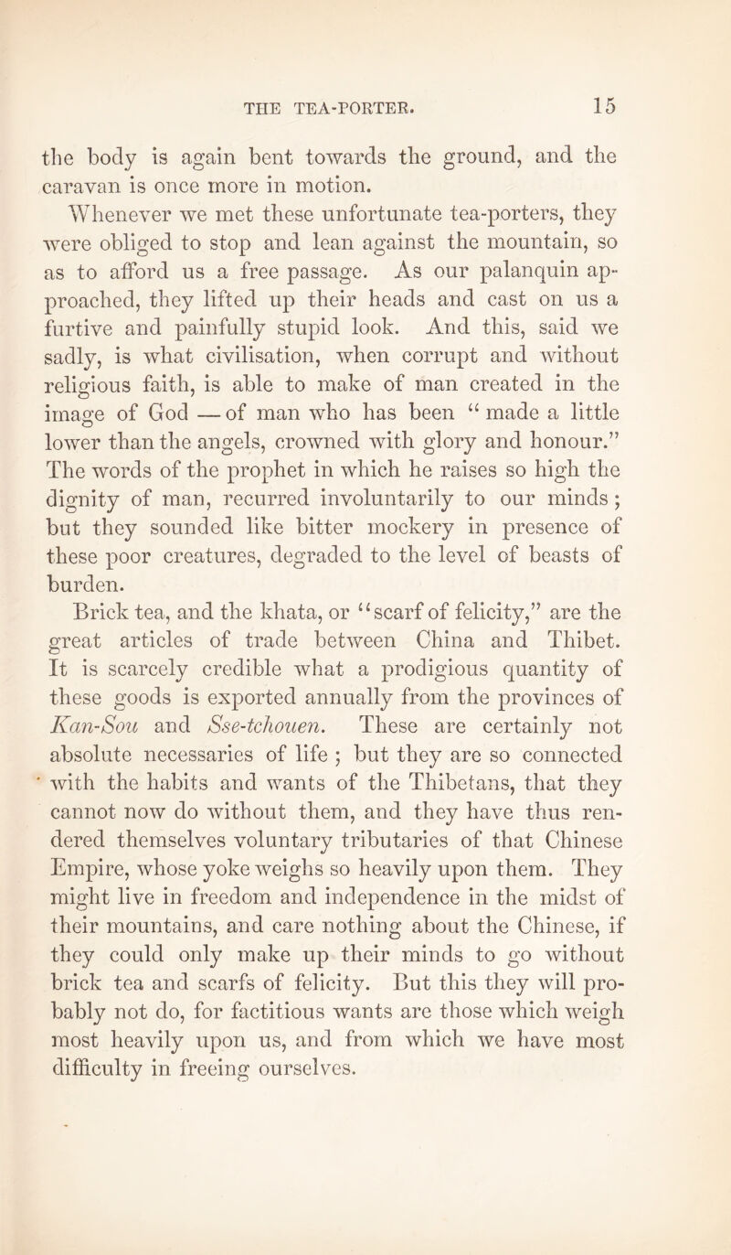 the body is again bent towards the ground, and the caravan is once more in motion. Whenever we met these unfortunate tea-porters, they were obliged to stop and lean against the mountain, so as to afford us a free passage. As our palanquin ap- proached, they lifted- up their heads and cast on us a furtive and painfully stupid look. And this, said we sadly, is what civilisation, when corrupt and without religious faith, is able to make of man created in the imao:e of God — of man who has been “ made a little lower than the angels, crowned with glory and honour.” The words of the prophet in which he raises so high the dignity of man, recurred involuntarily to our minds ; but they sounded like bitter mockery in presence of these poor creatures, degraded to the level of beasts of burden. Brick tea, and the khata, or scarf of felicity,” are the great articles of trade between China and Thibet. It is scarcely credible what a prodigious quantity of these goods is exported annually from the provinces of Kan-Sou and Sse-tchouen. These are certainly not absolute necessaries of life ; but they are so connected ' with the habits and wants of the Thibetans, that they cannot now do without them, and they have thus ren- dered themselves voluntary tributaries of that Chinese Empire, whose yoke weighs so heavily upon them. They might live in freedom and independence in the midst of their mountains, and care nothing about the Chinese, if they could only make up their minds to go without brick tea and scarfs of felicity. But this they will pro- bably not do, for factitious wants are those which weigh most heavily upon us, and from which we have most difficulty in freeing ourselves.