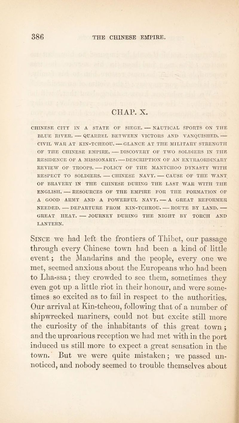 CHAP. X. CHINESE CITY IN A STATE OF SIEGE. — NAUTICAL SPORTS ON THE BLUE RIVER. ■— QUARREL BETWEEN VICTORS AND VANQUISHED. CIVIL WAR AT KIN-TCHEOU. GLANCE AT THE MILITARY STRENGTH OF THE CHINESE EMPIRE. DISCOVERY OF TWO SOLDIERS IN THE RESIDENCE OF A MISSIONARY. DESCRIPTION OP AN EXTRAORDINARY REVIEW OP TROOPS. POLICY OP THE MANTCHOO DYNASTY WITH RESPECT TO SOLDIERS. CHINESE NAVY. CAUSE OF THE WANT OF BRAVERY IN THE CHINESE DURING THE LAST WAR WITH THE ENGLISH. RESOURCES OF THE EMPIRE FOR THE FORMATION OF A GOOD ARMY AND A POWERFUL NAVY. — A GREAT REFORMER NEEDED. DEPARTURE FROM KIN-TCHEOU ROUTE BY LAND. GREAT HEAT. JOURNEY DURING THE NIGHT BY TORCH AND LANTERN. Since we bad left the frontiers of Thibet, oiir passage through every Chinese town had been a kind of little event ; the Mandarins and the people, every one we met, seemed anxious about the Europeans who had been to Lha-ssa ; they crowded to see them, sometimes they even got up a little riot in their honour, and were some- times so excited as to fail in respect to the authorities. Our arrival at Kin-tcheou, following that of a number of shipwrecked mariners, could not but excite still more the curiosity of the inhabitants of this great town ; and the uproarious reception we had met with in the port induced us still more to expect a great sensation in the town. But we were quite mistaken ; we passed un- noticed, and nobody seemed to trouble themselves about