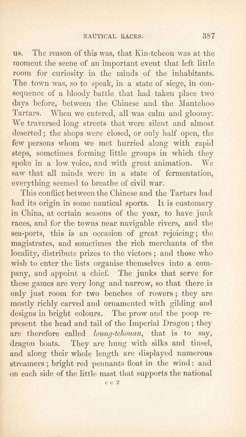 us. The reason of this was, that Km-tcheou was at the inoment the scene of an important event that left little room for curiosity in the minds of the inhabitants. The town was, so to speak, in a state of siege, in con- sequence of a bloody battle that had taken place two days before, between the Chinese and the Mantchoo Tartars. When we entered, all was calm and gloomy. We traversed long streets that were silent and almost deserted; the shops were closed, or only half open, the few persons whom we met hurried along with rapid steps, sometimes forming little groups in which they spoke in a low voice, and with great animation. We saw that all minds were in a state of fermentation, everything seemed to breathe of civil war. This conflict between the Chinese and the Tartars had had its origin in some nautical sports. It is customary in China, at certain seasons of the year, to have junk races, and for the towns near navigable rivers, and the sea-ports, this is an occasion of great rejoicing; the magistrates, and sometimes the rich merchants of the locality, distribute prizes to the victors ; and those who wish to enter the lists organise themselves into a com- pany, and appoint a chief. The junks that serve for these games are very long and narrow, so that there is only just room for two benches of rowers ; they are mostly richly carved and ornamented with gilding and designs in bright colours. The prow and the poop re- present the head and tail of the Imperial Dragon ; they are therefore called loung-tchouan^ that is to say, dragon boats. They are hung with silks and tinsel, and along their whole length are displayed numerous streamers ; bright red pennants float in the wind : and on each side of the little mast that supports the national