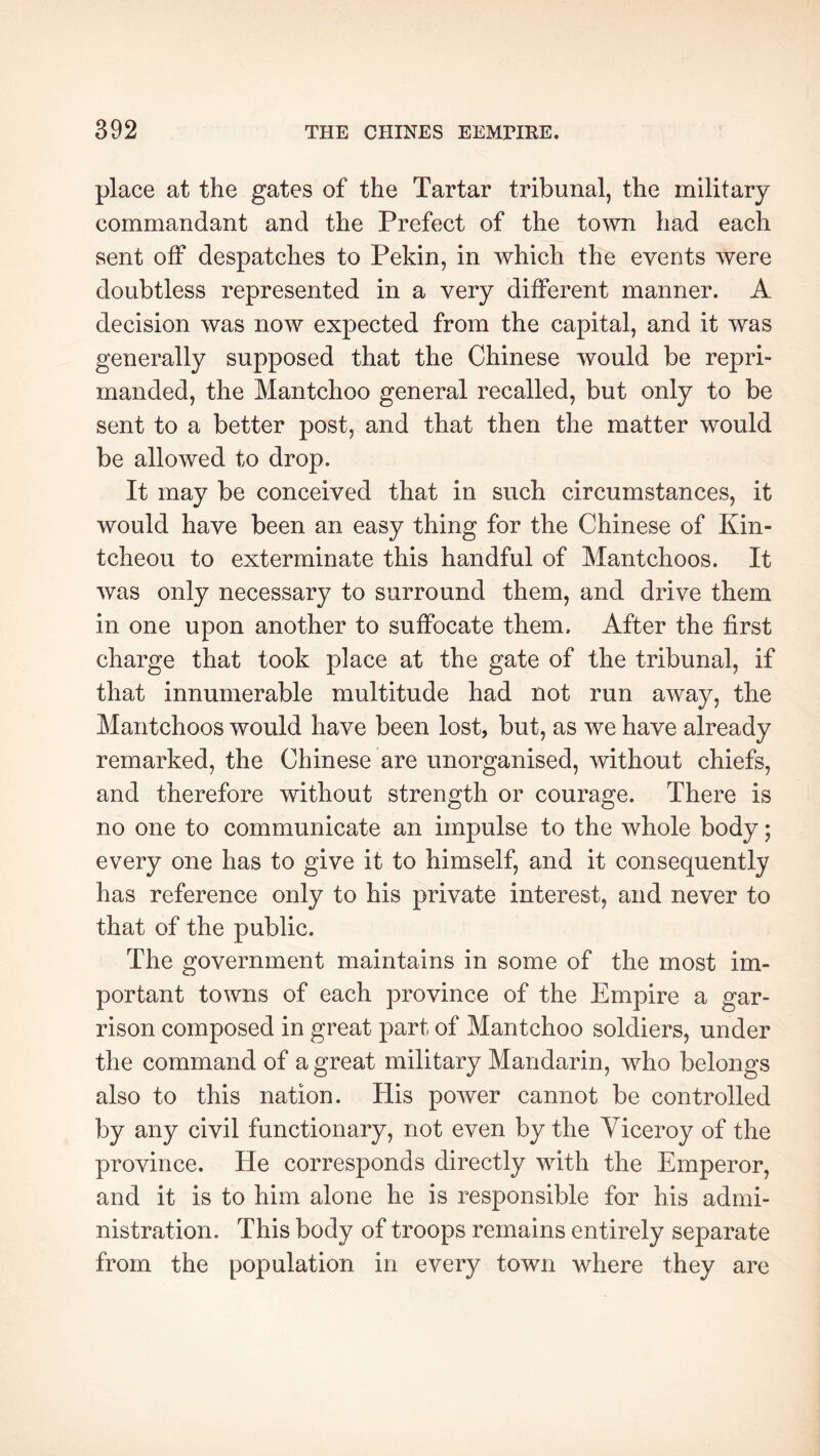 place at the gates of the Tartar tribunal, the military commandant and the Prefect of the town had each sent off despatches to Pekin, in which the events were doubtless represented in a very different manner. A decision was now expected from the capital, and it was generally supposed that the Chinese would be repri- manded, the Mantchoo general recalled, but only to be sent to a better post, and that then the matter would be allowed to drop. It may be conceived that in such circumstances, it would have been an easy thing for the Chinese of Kin- tcheou to exterminate this handful of Mantchoos. It was only necessary to surround them, and drive them in one upon another to suffocate them. After the first charge that took place at the gate of the tribunal, if that innumerable multitude had not run away, the Mantchoos would have been lost, but, as we have already remarked, the Chinese are unorganised, without chiefs, and therefore without strength or courage. There is no one to communicate an impulse to the whole body ; every one has to give it to himself, and it consequently has reference only to his private interest, and never to that of the public. The government maintains in some of the most im- portant towns of each province of the Empire a gar- rison composed in great part of Mantchoo soldiers, under the command of a great military Mandarin, who belongs also to this nation. His power cannot be controlled by any civil functionary, not even by the Viceroy of the province. He corresponds directly with the Emperor, and it is to him alone he is responsible for his admi- nistration. This body of troops remains entirely separate from the population in every town where they are