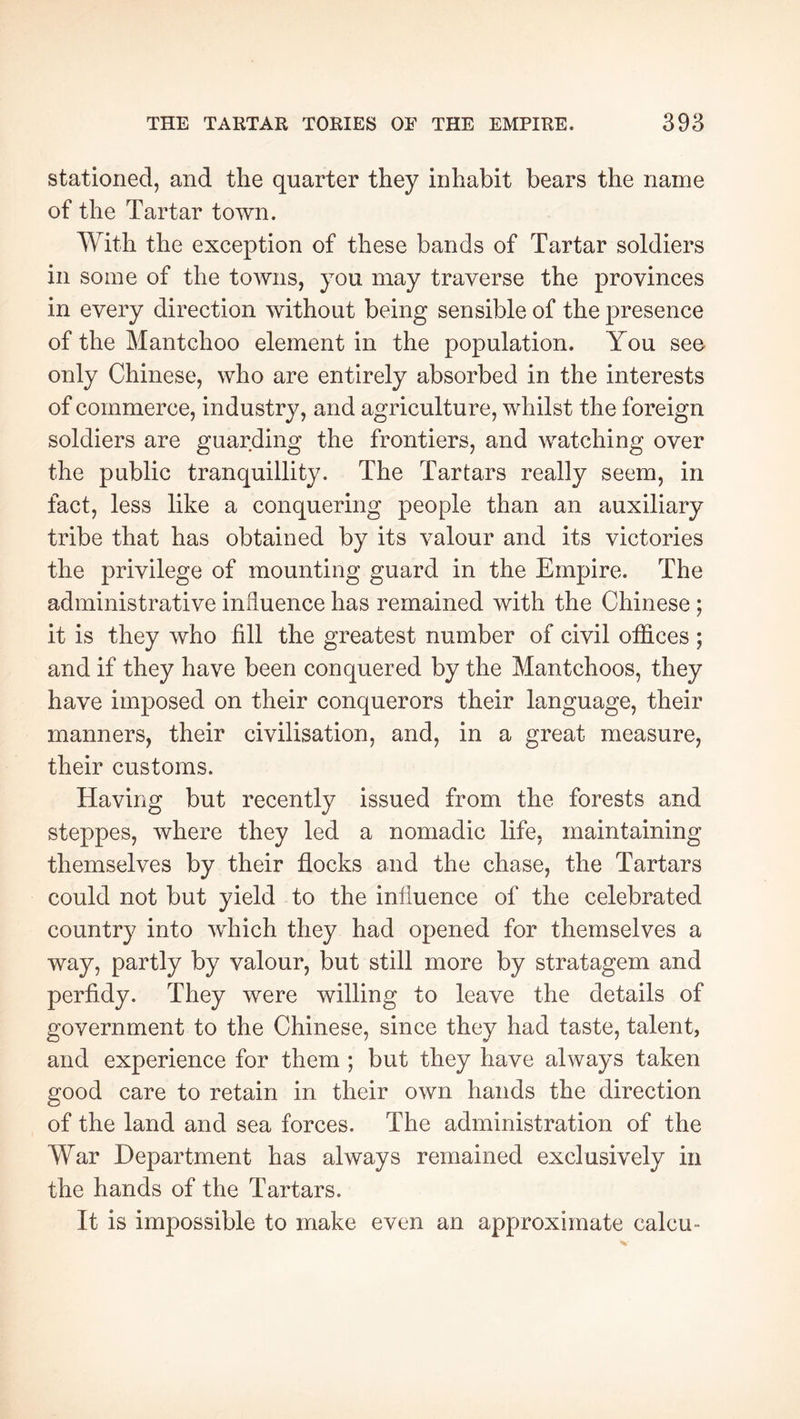 stationed, and the quarter they inhabit bears the name of the Tartar town. With the exception of these bands of Tartar soldiers in some of the towns, you may traverse the provinces in every direction without being sensible of the presence of the Mantchoo element in the population. You see only Chinese, who are entirely absorbed in the interests of commerce, industry, and agriculture, whilst the foreign soldiers are guarding the frontiers, and watching over the public tranquillity. The Tartars really seem, in fact, less like a conquering people than an auxiliary tribe that has obtained by its valour and its victories the privilege of mounting guard in the Empire. The administrative influence has remained with the Chinese ; it is they who fill the greatest number of civil offices ; and if they have been conquered by the Mantchoos, they have imposed on their conquerors their language, their manners, their civilisation, and, in a great measure, their customs. Having but recently issued from the forests and steppes, where they led a nomadic life, maintaining themselves by their flocks and the chase, the Tartars could not but yield to the influence of the celebrated country into which they had opened for themselves a way, partly by valour, but still more by stratagem and perfidy. They were willing to leave the details of government to the Chinese, since they had taste, talent, and experience for them ; but they have always taken good care to retain in their own hands the direction of the land and sea forces. The administration of the War Department has always remained exclusively in the hands of the Tartars. It is impossible to make even an approximate calcu-