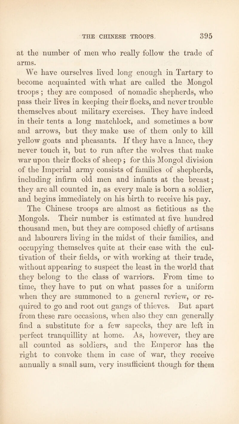 at the number of men who really follow the trade of arms. We have ourselves lived long enough in Tartary to become acquainted with what are called the Mongol troops ; they are composed of nomadic shepherds, who pass their lives in keeping their flocks, and never trouble themselves about military exercises. They have indeed in their tents a long matchlock, and sometimes a bow and arrows, but they make use of them only to kill yellow goats and pheasants. If they have a lance, they never touch it, but to run after the wolves that make war upon their flocks of sheep ; for this Mongol division of the Imperial army consists of families of shepherds, including infirm old men and infants at the breast ; they are all counted in, as every male is born a soldier, and begins immediately on his birth to receive his pay. The Chinese troops are almost as fictitious as the Mongols. Their number is estimated at five hundred thousand men, but they are composed chiefly of artisans and labourers living in the midst of their families, and occupying themselves quite at their ease with the cul- tivation of their fields, or with working at their trade, without appearing to suspect the least in the world that they belong to the class of warriors. From time to time, they have to put on what passes for a uniform when they are summoned to a general review, or re- quired to go and root out gangs of thieves. But apart from these rare occasions, when also they can generally find a substitute for a few sapecks, they are left in perfect tranquillity at home. As, however, they are all counted as soldiers, and the Emperor has the right to convoke them in case of war, they receive annually a small sum, very insufficient though for them