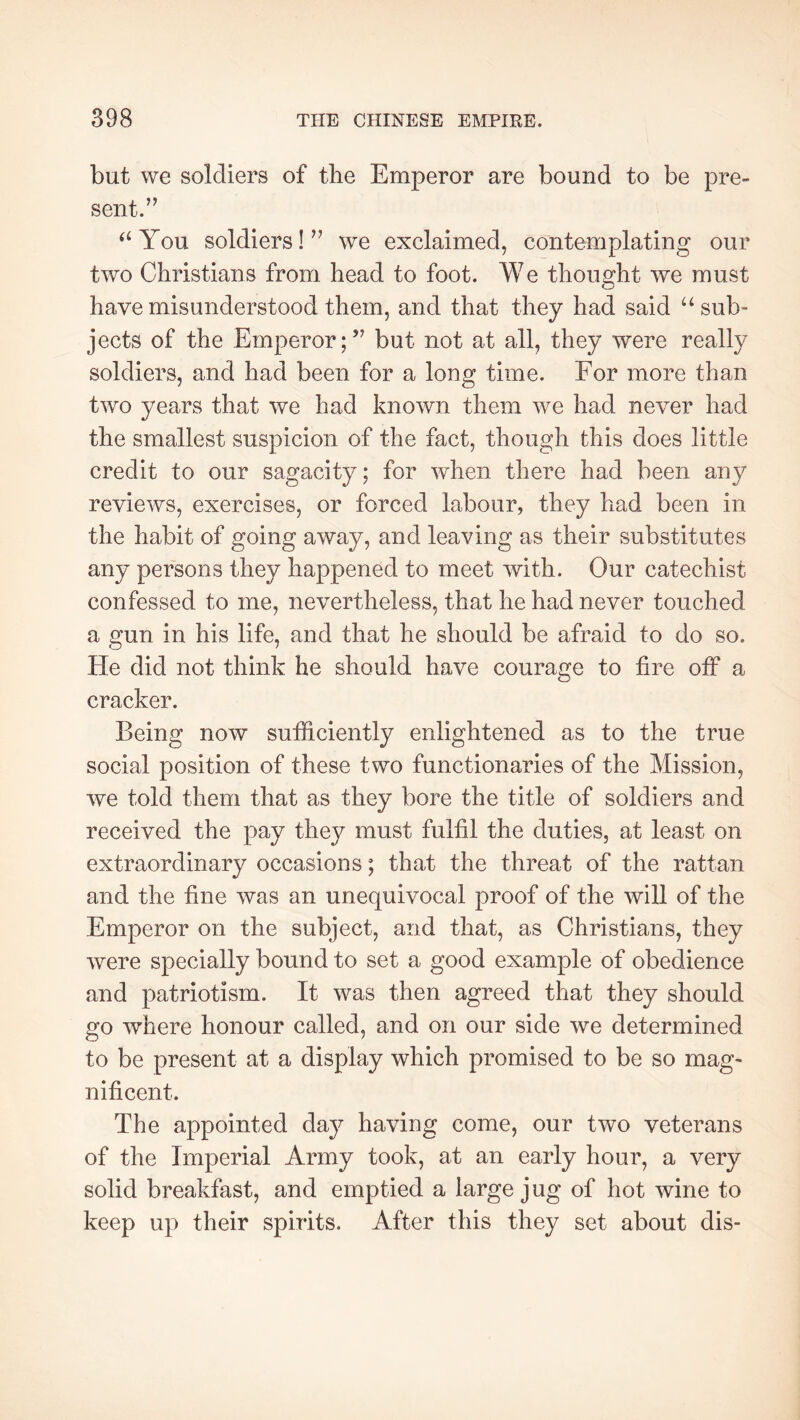 but we soldiers of the Emperor are bound to be pre- sent.’^ ^‘You soldiers!’’ we exclaimed, contemplating our two Christians from head to foot. We thought we must have misunderstood them, and that they had said ^‘sub- jects of the Emperor;” but not at all, they were really soldiers, and had been for a long time. For more than two years that we had known them we had never had the smallest suspicion of the fact, though this does little credit to our sagacity; for when there had been any reviews, exercises, or forced labour, they had been in the habit of going away, and leaving as their substitutes any persons they happened to meet with. Our catechist confessed to me, nevertheless, that he had never touched a gun in his life, and that he should be afraid to do so. He did not think he should have courage to fire off a cracker. Being now sufficiently enlightened as to the true social position of these two functionaries of the Mission, we told them that as they bore the title of soldiers and received the pay they must fulfil the duties, at least on extraordinary occasions ; that the threat of the rattan and the fine was an unequivocal proof of the will of the Emperor on the subject, and that, as Christians, they were specially bound to set a good example of obedience and patriotism. It was then agreed that they should go where honour called, and on our side we determined to be present at a display which promised to be so mag- nificent. The appointed day having come, our two veterans of the Imperial Army took, at an early hour, a very solid breakfast, and emptied a large jug of hot wine to keep up their spirits. After this they set about dis-