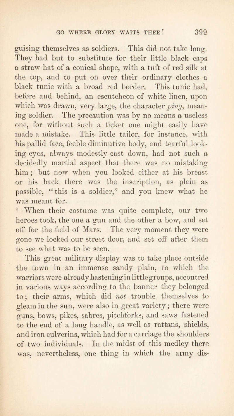 guising themselves as soldiers. This did not take long. They had but to substitute for their little black caps a straw hat of a conical shape, with a tuft of red silk at the top, and to put on over their ordinary clothes a black tunic with a broad red border. This tunic had, before and behind, an escutcheon of white linen, upon which was drawn, very large, the character mean- ing soldier. The precaution was by no means a useless one, for without such a ticket one might easily have made a mistake. This little tailor, for instance, with his pallid face, feeble diminutive body, and tearful look- ing eyes, always modestly cast down, had not such a decidedly martial aspect that there was no mistaking him ; but now when you looked either at his breast or his back there was the inscription, as plain as possible, “ this is a soldier,’’ and you knew what he was meant for. 'When their costume was quite complete, our two heroes took, the one a gun and the other a bow, and set off for the field of Mars. The very moment they were gone we locked our street door, and set off after them to see what was to be seen. This great military display was to take place outside the town in an immense sandy plain, to which the warri ors were already hastening in little groups, accoutred in various ways according to the banner they belonged to ; their arms, which did not trouble themselves to gleam in the sun, were also in great variety; there were guns, bows, pikes, sabres, pitchforks, and saws fastened to the end of a long handle, as well as rattans, shields, and iron culverins, which had for a carriage the shoulders of two individuals. In the midst of this medley there was, nevertheless, one thing in which the army dis-