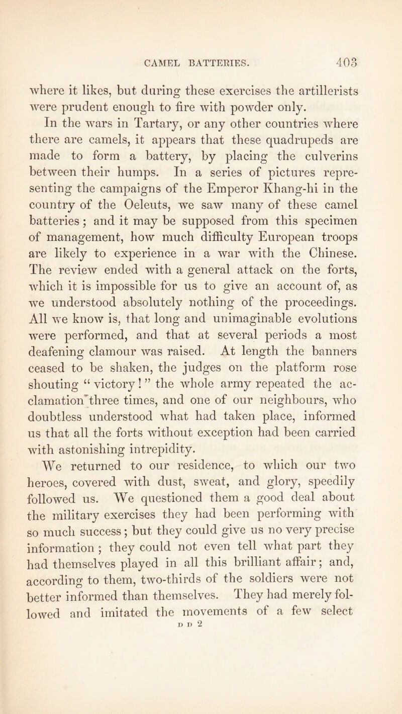 where it likes, but during these exercises the artillerists were prudent enough to fire with powder only. In the wars in Tartary, or any other countries where there are camels, it appears that these quadrupeds are made to form a battery, by placing the culvérins between their humps. In a series of pictures repre- senting the campaigns of the Emperor Khang-hi in the country of the Oeleuts, we saw many of these camel batteries ; and it may be supposed from this specimen of management, how much ditficulty European troops are likely to experience in a war with the Chinese. The review ended with a general attack on the forts, which it is impossible for us to give an account of, as we understood absolutely nothing of the proceedings. All we know is, that long and unimaginable evolutions were performed, and that at several periods a most deafening clamour was raised. At length the banners ceased to be shaken, the judges on the platform rose shouting “ victory ! ’’ the whole army repeated the ac- clamation^three times, and one of our neighbours, who doubtless understood what had taken place, informed us that all the forts without exception had been carried with astonishing intrepidity. We returned to our residence, to which our two heroes, covered with dust, sweat, and glory, speedily followed us. We questioned them a good deal about the military exercises they had been performing with so much success ; but they could give us no very precise information ; they could not even tell what part they had themselves played in all this brilliant affair ; and, according to them, two-thirds of the soldiers were not better informed than themselves. They had merely fol- lowed and imitated the movements of a few select D D 2