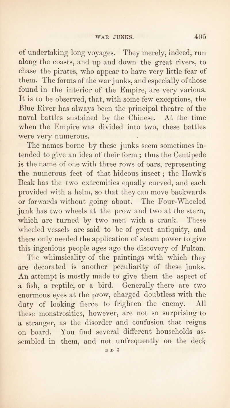 of undertaking long voyages. They merely, indeed, run along the coasts, and up and down the great rivers, to chase the pirates, who appear to have very little fear of them. The forms of the war junks, and especially of those found in the interior of the Empire, are very various. It is to be observed, that, with some few exceptions, the Blue Elver has always been the principal theatre of the naval battles sustained by the Chinese. At the time when the Empire was divided into two, these battles were very numerous. The names borne by these junks seem sometimes in- tended to give an idea of their form ; thus the Centipede is the name of one with three rows of oars, representing the numerous feet of that hideous insect ; the Hawk’s Beak has the two extremities equally curved, and each provided with a helm, so that they can move backwards or forwards without going about. The Four-Wheeled junk has two wheels at the prow and two at the stern, which are turned by two men with a crank. These wheeled vessels are said to be of great antiquity, and there only needed the application of steam power to give this ingenious people ages ago the discovery of Fulton. The whimsicality of the paintings with which they are decorated is another peculiarity of these junks. An attempt is mostly made to give them the aspect of a fish, a reptile, or a bird. Generally there are two enormous eyes at the prow, charged doubtless with the duty of looking fierce to frighten the enemy. All these monstrosities, however, are not so surprising to a stranger, as the disorder and confusion that reigns on board. You find several different households as- sembled in them, and not unfrequently on the deck