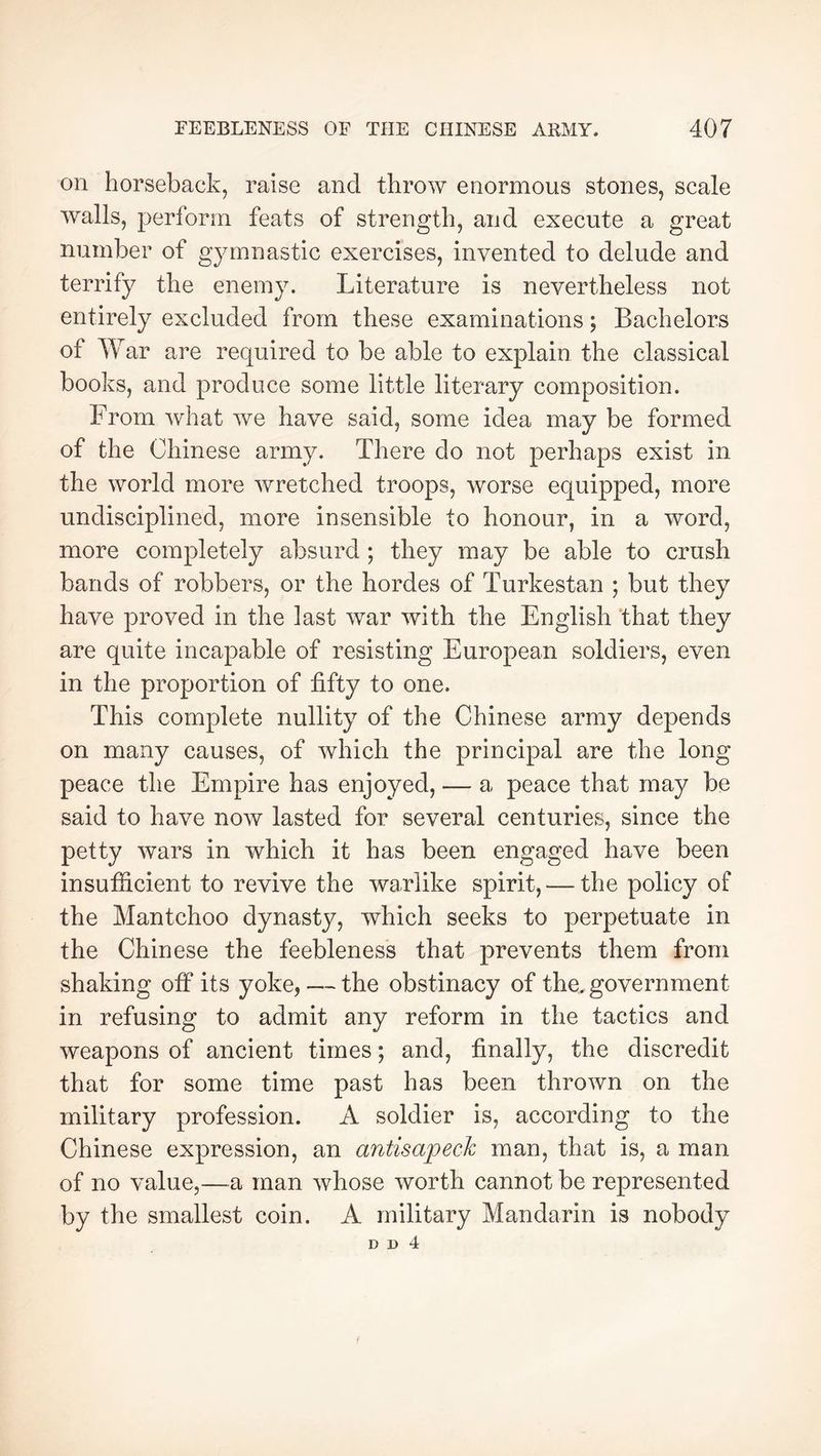 on horseback, raise and throw enormous stones, scale walls, perforin feats of strength, and execute a great number of gymnastic exercises, invented to delude and terrify the enemy. Literature is nevertheless not entirely excluded from these examinations ; Bachelors of War are required to be able to explain the classical books, and produce some little literary composition. From what we have said, some idea may be formed of the Chinese army. There do not perhaps exist in the world more wretched troops, worse equipped, more undisciplined, more insensible to honour, in a word, more completely absurd ; they may be able to crush bands of robbers, or the hordes of Turkestan ; but they have proved in the last war with the English ‘that they are quite incapable of resisting European soldiers, even in the proportion of fifty to one. This complete nullity of the Chinese army depends on many causes, of which the principal are the long peace the Empire has enjoyed, — a peace that may be said to have now lasted for several centuries, since the petty wars in which it has been engaged have been insufficient to revive the warlike spirit, — the policy of the Mantchoo dynasty, which seeks to perpetuate in the Chinese the feebleness that prevents them from shaking otF its yoke, ~ the obstinacy of the. government in refusing to admit any reform in the tactics and weapons of ancient times ; and, finally, the discredit that for some time past has been thrown on the military profession. A soldier is, according to the Chinese expression, an antisapech man, that is, a man of no value,—a man whose worth cannot be represented by the smallest coin. A military Mandarin is nobody D D 4