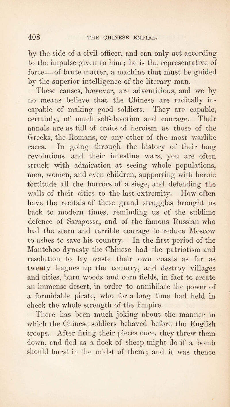 by the side of a civil officer, and can only act according to the impulse given to him ; he is the representative of force —of brute matter, a machine that must be guided by the superior intelligence of the literary man. These causes, however, are adventitious, and we by no means believe that the Chinese are radically in- capable of making good soldiers. They are capable, certainly, of much self-devotion and courage. Their annals are as full of traits of heroism as those of the Greeks, the Romans, or any other of the most warlike races. In going through the history of their long revolutions and their intestine wars, you are often struck with admiration at seeing whole populations, men, women, and even children, supporting with heroic fortitude all the horrors of a siege, and defending the walls of their cities to the last extremity. How often have the recitals of these grand struggles brought us back to modern times, reminding us of the sublime defence of Saragossa, and of the famous Russian who had the stern and terrible courage to reduce Moscow to ashes to save his country. In the first period of the Mantchoo dynasty the Chinese had the patriotism and resolution to lay waste their own coasts as far as twenty leagues up the country, and destroy villages and cities, burn woods and corn fields, in fact to create an immense desert, in order to annihilate the power of a formidable pirate, who for a long time had held in check the whole strength of the Empire. There has been much joking about the manner in which the Chinese soldiers behaved before the English troops. After firing their pieces once, they threw them down, and fled as a flock of sheep might do if a bomb should burst in the midst of them ; and it was thence