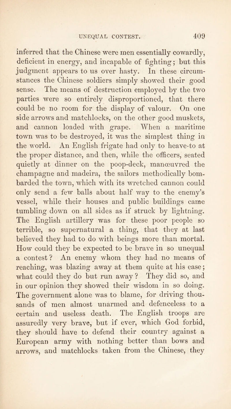 inferred that the Chinese were men essentially cowardly, deficient in energy, and incapable of fighting ; but this judgment appears to us over hasty. In these circum- stances the Chinese soldiers simply showed their good sense. The means of destruction employed by the two parties were so entirely disproportioned, that there could be no room for the display of valour. On one side arrows and matchlocks, on the other good muskets, and cannon loaded with grape. When a maritime town was to be destroyed, it was the simplest thing in the world. An English frigate had only to heave-to at the proper distance, and then, while the officers, seated quietly at dinner on the poop-deck, manœuvred the champagne and madeira, the sailors methodically bom- barded the town, which with its wretched cannon could only send a few balls about half way to the enemy’s vessel, while their houses and public buildings came tumbling down on all sides as if struck by liglitning. The English artillery was for these poor people so terrible, so supernatural a thing, that they at last believed they had to do with beings more than mortal. How could they be expected to be brave in so unequal a contest ? An enemy whom they had no means of reaching, was blazing away at them quite at his ease ; what could they do but run away ? They did so, and in our opinion they showed their wisdom in so doing. The government alone was to blame, for driving thou- sands of men almost unarmed and defenceless to a certain and useless death. The English troops are assuredly very brave, but if ever, which God forbid, they should have to defend their country against a European army with nothing better than bows and arrows, and matchlocks taken from the Chinese, they