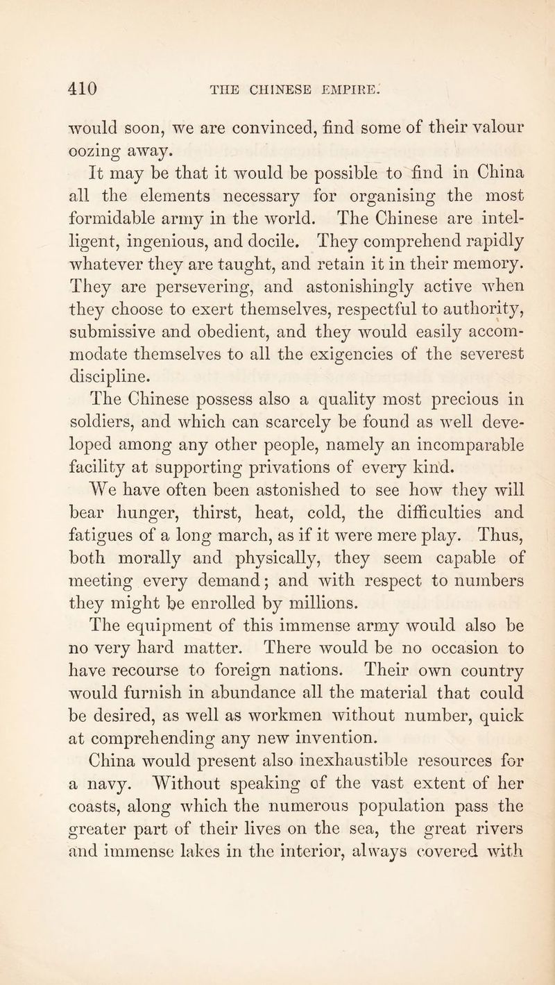 would soon, we are convinced, find some of their valour oozing away. It may be that it would be possible to find in China all the elements necessary for organising the most formidable army in the world. The Chinese are intel- ligent, ingenious, and docile. They comprehend rapidly whatever they are taught, and retain it in their memory. They are persevering, and astonishingly active when they choose to exert themselves, respectful to authority, submissive and obedient, and they would easily accom- modate themselves to all the exigencies of the severest discipline. The Chinese possess also a quality most precious in soldiers, and which can scarcely be found as well deve- loped among any other people, namely an incomparable facility at supporting privations of every kind. We have often been astonished to see how they will bear hunger, thirst, heat, cold, the difficulties and fatigues of a long march, as if it were mere play. Thus, both morally and physically, they seem capable of meeting every demand ; and with respect to numbers they might be enrolled by millions. The equipment of this immense army would also be no very hard matter. There would be no occasion to have recourse to foreign nations. Their own country would furnish in abundance all the material that could be desired, as well as workmen without number, quick at comprehending any new invention. China would present also inexhaustible resources for a navy. Without speaking of the vast extent of her coasts, along which the numerous population pass the greater part of their lives on the sea, the great rivers and immense lakes in the interior, always c*overed with