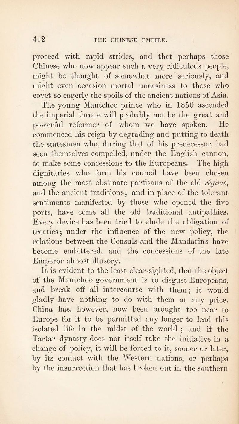 proceed with rapid strides, and that perhaps those Chinese who now appear such a very ridiculous people, might be thought of somewhat more seriously, and might even occasion mortal uneasiness to those who covet so eagerly the spoils of the ancient nations of Asia, The young Mantchoo prince who in 1850 ascended the imperial throne will probably not be the great and powerful reformer of whom we have spoken. He commenced his reign by degrading and putting to death the statesmen who, during that of his predecessor, had seen themselves compelled, under the English cannon, to make some concessions to the Europeans. The high dimitaries who form his council have been chosen among the most obstinate partisans of the old regime^ and the ancient traditions ; and in place of the tolerant sentiments manifested by those who opened the five ports, have come all the old traditional antipathies. Every device has been tried to elude the obligation of treaties ; under the influence of the new policy, the relations between the Consuls and the Mandarins have become embittered, and the concessions of the late Emperor almost illusory. It is evident to the least clear-sighted, that the object of the Mantchoo government is to disgust Europeans, and break off all intercourse with them ; it would gladly 'have nothing to do with them at any price. China has, however, now been brought too near to Europe for it to be permitted any longer to lead this isolated life in the midst of the world ; and if the Tartar dynasty does not itself take the initiative in a change of policy, it will be forced to it, sooner or later, by its contact with the Western nations, or perhaps by the insurrection that has broken out in the southern